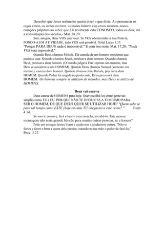 Descobri que Jesus realmente queria dizer o que dizia. Ao presenciar os
cegos verem, os surdos ouvirem, os mudos falarem e os coxos andarem, nossos

corações palpitam ao saber que Ele realmente está CONOSCO, todos os dias, até
a consumação dos séculos,- Mat. 28.20.
Sim, amigos, Deus VOS quer usar. Se VOS obedecerdes a Sua Palavra,
PONDO-A EM ATIVIDADE, tudo VOS será possível. Notai Lucas 1.37:

"Porque PARA DEUS nada é impossível." E com isso notai Mat. 17.20: "Nada
VOS será impossível."
Quando Deus chamou Moisés. Ele carecia de um homem obediente que
pudesse usar. Quando chamou Josué, precisava dum homem. Quando chamou
Davi, precisava dum homem. (O mundo julgava Davi apenas um menino, mas
Deus o considerava um HOMEM). Quando Deus chamou Samuel (somente um
menino), carecia dum homem. Quando chamou João Batista, precisava dum
HOMEM. Quando Pedro foi ungido no pentecoste, Deus precisava dum

HOMEM. Os homens sempre se utilizam de métodos, mas Deus se utiliza de
HOMENS.
Deus vai usar-te
Deus carece de HOMENS para hoje. Quer escolhê-los entre gente tão
simples como TU e EU. POR QUE NÃO TE OFERECES A TI MESMO PARA

SER O HOMEM, DE QUE DEUS QUER SE UTILIZAR HOJE? "Quem sabe se
para tal tempo como ESTE (hoje em dia) TU chegastes a este reino? "
Ester
4.14.
Se isso te comove, fará vibrar o meu coração, ao sabê-lo. Esta mesma

mensagem não seria grande bênção para muitas outras pessoas, se a lessem?
Pede um estoque destes livros e ajuda-nos a ajudarmos outros. "Não te
furtes a fazer o bem a quem dele precise, estando na tua mão o poder de fazê-lo,"

Prov. 3.27.

 