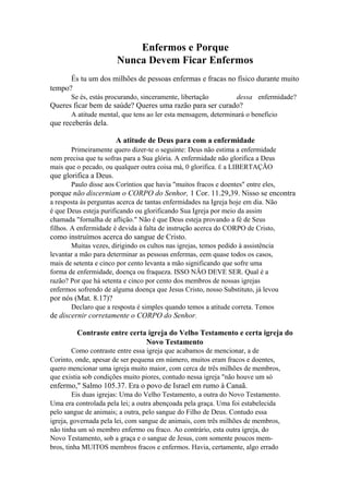 Enfermos e Porque
Nunca Devem Ficar Enfermos
És tu um dos milhões de pessoas enfermas e fracas no físico durante muito
tempo?
Se és, estás procurando, sinceramente, libertação

dessa enfermidade?

Queres ficar bem de saúde? Queres uma razão para ser curado?
A atitude mental, que tens ao ler esta mensagem, determinará o benefício

que receberás dela.
A atitude de Deus para com a enfermidade
Primeiramente quero dizer-te o seguinte: Deus não estima a enfermidade
nem precisa que tu sofras para a Sua glória. A enfermidade não glorifica a Deus
mais que o pecado, ou qualquer outra coisa má, 0 glorifica. É a LIBERTAÇÃO

que glorifica a Deus.
Paulo disse aos Coríntios que havia "muitos fracos e doentes" entre eles,

porque não discerniam o CORPO do Senhor, 1 Cor. 11.29,39. Nisso se encontra
a resposta às perguntas acerca de tantas enfermidades na Igreja hoje em dia. Não
é que Deus esteja purificando ou glorificando Sua Igreja por meio da assim
chamada "fornalha de aflição." Não é que Deus esteja provando a fé de Seus
filhos. A enfermidade é devida à falta de instrução acerca do CORPO de Cristo,

como instruímos acerca do sangue de Cristo.
Muitas vezes, dirigindo os cultos nas igrejas, temos pedido à assistência
levantar a mão para determinar as pessoas enfermas, eem quase todos os casos,
mais de setenta e cinco por cento levanta a mão significando que sofre uma
forma de enfermidade, doença ou fraqueza. ISSO NÂO DEVE SER. Qual é a
razão? Por que há setenta e cinco por cento dos membros de nossas igrejas
enfermos sofrendo de alguma doença que Jesus Cristo, nosso Substituto, já levou

por nós (Mat. 8.17)?
Declaro que a resposta é simples quando temos a atitude correta. Temos

de discernir corretamente o CORPO do Senhor.
Contraste entre certa igreja do Velho Testamento e certa igreja do
Novo Testamento
Como contraste entre essa igreja que acabamos de mencionar, a de
Corinto, onde, apesar de ser pequena em número, muitos eram fracos e doentes,
quero mencionar uma igreja muito maior, com cerca de três milhões de membros,
que existia sob condições muito piores, contudo nessa igreja "não houve um só

enfermo," Salmo 105.37. Era o povo de Israel em rumo à Canaã.
Eis duas igrejas: Uma do Velho Testamento, a outra do Novo Testamento.
Uma era controlada pela lei; a outra abençoada pela graça. Uma foi estabelecida
pelo sangue de animais; a outra, pelo sangue do Filho de Deus. Contudo essa
igreja, governada pela lei, com sangue de animais, com três milhões de membros,
não tinha um só membro enfermo ou fraco. Ao contrário, esta outra igreja, do
Novo Testamento, sob a graça e o sangue de Jesus, com somente poucos membros, tinha MUITOS membros fracos e enfermos. Havia, certamente, algo errado

 