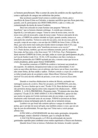 os homens percebessem. Mas o comer da carne do cordeiro era tão significativo
como a aplicação do sangue nas umbreiras das portas.
Que aconteceu quando Israel comeu o cordeiro para a frente, para o

sacrifício de Jesus Cristo no Calvário, o mesmo sacrifício que nos ficou para trás,
quando, com fé, participamos dos DOIS EMBLEMAS, o pão e o vinho, em

comemoração da morte de nosso Cordeiro.
Deus tem colocado no corpo humano uma pequena "fábrica de
beneficiar," que os homens chamam estômago. A comida que comemos é
digerida lá, e enviada para o sangue. Torna-se carne de nossa carne, osso de
nosso osso, pele de nossa pele, corpo de nosso corpo. Torna-se uma parte de nós.
.A carne, o CORPO do cordeiro imolado no Egito, quando comida, tornava-se
uma parte dos israelitas. Tornou-se carne de sua carne, osso de seu osso, pele de
sua pele, corpo de seu corpo, e era um tipo do CORPO de Jesus Cristo, o Filho de
Deus, que seria morto mais tarde pelo mundo inteiro (compare João 6.43), cuja
vida, Paulo disse mais tarde, seria "manifesta em nossa carne mortal,"
II Cor.
4.11. Paulo declara, também, que nós nos tínhamos tornado, pela fé, membros do
Seu corpo, da Sua carne, e dos Seus ossos," Ef. 5.30 (Vers. Fig.). Participamos

deste mesmo CORPO de Cristo, em tipo, todas as vezes que participamos do pão,
na Ceia do Senhor (vede I Cor. 10.16). A FÉ reconhece este fato e reclama os
benefícios prometidos do CORPO açoitado por nós, o mesmo corpo que levou as

cruéis pisaduras, pelas quais fomos SARADOS.
Os israelitas comeram o CORPO do cordeiro e iniciaram sua jornada no
dia seguinte. Ao andarem, desapareceram todas as suas enfermidades. E eis!
entre as suas tribos não houve um só enfermo; não houve um só fraco; mas todos

eles eram fortes, de boa saúde e sadios. Tinham comido o corpo do cordeiro que
se tinha tornado parte de seu próprio corpo. Maravilhoso! Glorioso! Quase
incrível! Eis cerca de três milhões de pessoas, e nem uma só pessoa fraca entre

elas!
Quando os israelitas obedeceram às ordens de Moisés, aceitando sua
mensagem acerca do cordeiro, Deus fez um pacto, ou CONTRATO, com eles,
dizendo: "Eu sou o Senhor que te sara," Êxodo 15.26. Deus declarou mais que
não permitiria doença alguma entrar neles enquanto Lhe obedecessem ... ISSO

AINDA É A SUA PROMESSA. Prometeu mais: "O número dos teus dias
cumprirei," Êxodo 23.26. ISSO AINDA É A SUA PROMESSA, apesar do fato
que muitos na igreja em Corinto morreram antes de seu tempo, e que muitos
atualmente estão morrendo antes de seu tempo. TODAS as promessas de Deus

aguardam a nossa reclamação pela fé, antes de se tornarem nossas.
Lembrai-vos que Israel não somente aplicou o sangue às umbreiras das
portas, que é um tipo de nossa salvação, mas também comeu o corpo, que era um
tipo da cura da enfermidade. Por que digo isso? Notai mais e vereis porque

afirmo isso.
O PECADO e a ENFERMIDADE são dois males geminados, designados

para estragar, matar e destruir o homem, que é a criação de Deus.
A SALVAÇÃO do pecado e a CURA da enfermidade são mercês

geminadas supridas para combater esses males espirituais e físicos nos homens.
Quando Jesus Cristo se tornou o Substituto dos homens, levando o pecado

 