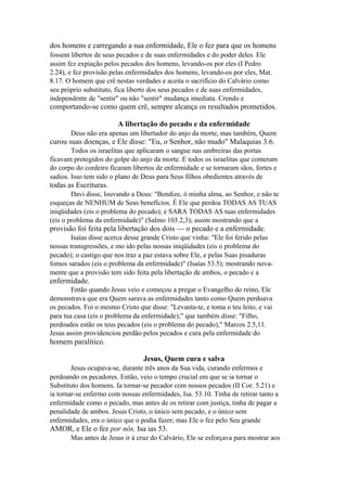 dos homens e carregando a sua enfermidade, Ele o fez para que os homens
fossem libertos de seus pecados e de suas enfermidades e do poder deles. Ele
assim fez expiação pelos pecados dos homens, levando-os por eles (I Pedro
2.24), e fez provisão pelas enfermidades dos homens, levando-os por eles, Mat.
8.17. O homem que crê nestas verdades e aceita o sacrifício do Calvário como
seu próprio substituto, fica liberto dos seus pecados e de suas enfermidades,
independente de "sentir" ou não "sentir" mudança imediata. Crendo e

comportando-se como quem crê, sempre alcança os resultados prometidos.
A libertação do pecado e da enfermidade
Deus não era apenas um libertador do anjo da morte, mas também, Quem

curou suas doenças, e Ele disse: "Eu, o Senhor, não mudo" Malaquias 3.6.
Todos os israelitas que aplicaram o sangue nas umbreiras das portas
ficavam protegidos do golpe do anjo da morte. E todos os israelitas que comeram
do corpo do cordeiro ficaram libertos de enfermidade e se tornaram sãos, fortes e
sadios. Isso tem sido o plano de Deus para Seus filhos obedientes através de

todas as Escrituras.
Davi disse, louvando a Deus: "Bendize, ó minha alma, ao Senhor, e não te
esqueças de NENHUM de Seus benefícios. É Ele que perdoa TODAS AS TUAS
iniqüidades (eis o problema do pecado); e SARA TODAS AS tuas enfermidades
(eis o problema da enfermidade)" (Salmo 103.2,3); assim mostrando que a

provisão foi feita pela libertação dos dois — o pecado e a enfermidade.
Isaías disse acerca desse grande Cristo que vinha: "Ele foi ferido pelas
nossas transgressões, e mo ido pelas nossas iniqüidades (eis o problema do
pecado); o castigo que nos traz a paz estava sobre Ele, e pelas Suas pisaduras
fomos sarados (eis o problema da enfermidade)" (Isaías 53.5); mostrando novamente que a provisão tem sido feita pela libertação de ambos, o pecado e a

enfermidade.
Então quando Jesus veio e começou a pregar o Evangelho do reino, Ele
demonstrava que era Quem sarava as enfermidades tanto como Quem perdoava
os pecados. Foi o mesmo Cristo que disse: "Levanta-te, e toma o teu leito, e vai
para tua casa (eis o problema da enfermidade);" que também disse: "Filho,
perdoados estão os teus pecados (eis o problema do pecado)," Marcos 2.5,11.
Jesus assim providenciou perdão pelos pecados e cura pela enfermidade do

homem paralítico.
Jesus, Quem cura e salva
Jesus ocupava-se, durante três anos da Sua vida, curando enfermos e
perdoando os pecadores. Então, veio o tempo crucial em que se ia tornar o
Substituto dos homens. Ia tornar-se pecador com nossos pecados (II Cor. 5.21) e
ia tornar-se enfermo com nossas enfermidades, Isa. 53.10. Tinha de retirar tanto a
enfermidade como o pecado, mas antes de os retirar com justiça, tinha de pagar a
penalidade de ambos. Jesus Cristo, o único sem pecado, e o único sem
enfermidades, era o único que o podia fazer; mas Ele o fez pelo Seu grande

AMOR, e Ele o fez por nós, Isa ias 53.
Mas antes de Jesus ir à cruz do Calvário, Ele se esforçava para mostrar aos

 