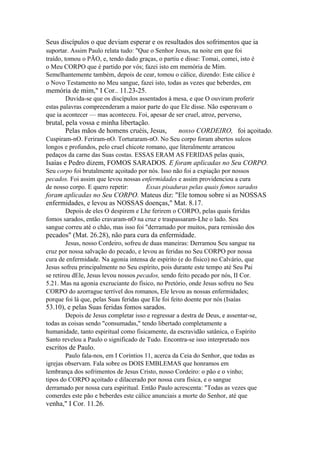 Seus discípulos o que deviam esperar e os resultados dos sofrimentos que ia
suportar. Assim Paulo relata tudo: "Que o Senhor Jesus, na noite em que foi
traído, tomou o PÃO, e, tendo dado graças, o partiu e disse: Tomai, comei, isto é
o Meu CORPO que é partido por vós; fazei isto em memória de Mim.
Semelhantemente também, depois de cear, tomou o cálice, dizendo: Este cálice é
o Novo Testamento no Meu sangue, fazei isto, todas as vezes que beberdes, em

memória de mim," I Cor.. 11.23-25.
Duvida-se que os discípulos assentados à mesa, e que O ouviram proferir
estas palavras compreenderam a maior parte do que Ele disse. Não esperavam o
que ia acontecer — mas aconteceu. Foi, apesar de ser cruel, atroz, perverso,

brutal, pela vossa e minha libertação.
Pelas mãos de homens cruéis, Jesus,

nosso CORDEIRO, foi açoitado.

Cuspiram-nO. Feriram-nO. Torturaram-nO. No Seu corpo foram abertos sulcos
longos e profundos, pelo cruel chicote romano, que literalmente arrancou
pedaços da carne das Suas costas. ESSAS ERAM AS FERIDAS pelas quais,

Isaías e Pedro dizem, FOMOS SARADOS. E foram aplicadas no Seu CORPO.
Seu corpo foi brutalmente açoitado por nós. Isso não foi a expiação por nossos
pecados. Foi assim que levou nossas enfermidades e assim providenciou a cura
de nosso corpo. E quero repetir:
Essas pisaduras pelas quais fomos sarados

foram aplicadas no Seu CORPO. Mateus diz: "Ele tomou sobre si as NOSSAS
enfermidades, e levou as NOSSAS doenças," Mat. 8.17.
Depois de eles O despirem e Lhe ferirem o CORPO, pelas quais feridas
fomos sarados, então cravaram-nO na cruz e traspassaram-Lhe o lado. Seu
sangue correu até o chão, mas isso foi "derramado por muitos, para remissão dos

pecados" (Mat. 26.28), não para cura da enfermidade.
Jesus, nosso Cordeiro, sofreu de duas maneiras: Derramou Seu sangue na
cruz por nossa salvação do pecado, e levou as feridas no Seu CORPO por nossa
cura de enfermidade. Na agonia intensa de espírito (e do físico) no Calvário, que
Jesus sofreu principalmente no Seu espírito, pois durante este tempo até Seu Pai
se retirou dEle, Jesus levou nossos pecados, sendo feito pecado por nós, II Cor.
5.21. Mas na agonia excruciante do físico, no Pretório, onde Jesus sofreu no Seu
CORPO do azorrague terrível dos romanos, Ele levou as nossas enfermidades;
porque foi lá que, pelas Suas feridas que Ele foi feito doente por nós (Isaías

53.10), e pelas Suas feridas fomos sarados.
Depois de Jesus completar isso e regressar a destra de Deus, e assentar-se,
todas as coisas sendo "consumadas," tendo libertado completamente a
humanidade, tanto espiritual como fisicamente, da escravidão satânica, o Espírito
Santo revelou a Paulo o significado de Tudo. Encontra-se isso interpretado nos

escritos de Paulo.
Paulo fala-nos, em I Coríntios 11, acerca da Ceia do Senhor, que todas as
igrejas observam. Fala sobre os DOIS EMBLEMAS que honramos em
lembrança dos sofrimentos de Jesus Cristo, nosso Cordeiro: o pão e o vinho;
tipos do CORPO açoitado e dilacerado por nossa cura física, e o sangue
derramado por nossa cura espiritual. Então Paulo acrescenta: "Todas as vezes que
comerdes este pão e beberdes este cálice anunciais a morte do Senhor, até que

venha," I Cor. 11.26.

 