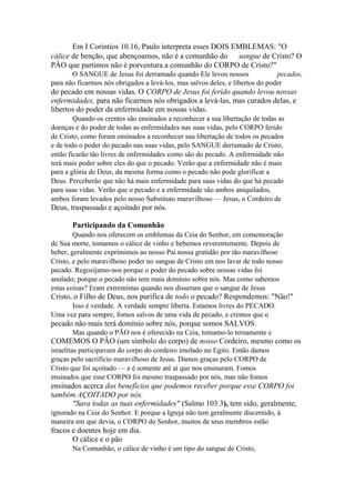 Em I Coríntios 10.16, Paulo interpreta esses DOIS EMBLEMAS: "O
cálice de benção, que abençoamos, não é a comunhão do sangue de Cristo? O
PÂO que partimos não é porventura a comunhão do CORPO de Cristo?"
O SANGUE de Jesus foi derramado quando Ele levou nossos
pecados,
para não ficarmos nós obrigados a levá-los, mas salvos deles, e libertos do poder

do pecado em nossas vidas. O CORPO de Jesus foi ferido quando levou nossas
enfermidades, para não ficarmos nós obrigados a levá-las, mas curados delas, e
libertos do poder da enfermidade em nossas vidas.
Quando os crentes são ensinados a reconhecer a sua libertação de todas as
doenças e do poder de todas as enfermidades nas suas vidas, pelo CORPO ferido
de Cristo, como foram ensinados a reconhecer sua libertação de todos os pecados
e de todo o poder do pecado nas suas vidas, pelo SANGUE derramado de Cristo,
então ficarão tão livres de enfermidades como são do pecado. A enfermidade não
terá mais poder sobre eles do que o pecado. Verão que a enfermidade não é mais
para a glória de Deus, da mesma forma como o pecado não pode glorificar a
Deus. Perceberão que não há mais enfermidade para suas vidas do que há pecado
para suas vidas. Verão que o pecado e a enfermidade são ambos aniquilados,
ambos foram levados pelo nosso Substituto maravilhoso — Jesus, o Cordeiro de

Deus, traspassado e açoitado por nós.
Participando da Comunhão
Quando nos oferecem os emblemas da Ceia do Senhor, em comemoração
de Sua morte, tomamos o cálice de vinho e bebemos reverentemente. Depois de
beber, geralmente exprimimos ao nosso Pai nossa gratidão por tão maravilhoso
Cristo, e pelo maravilhoso poder no sangue de Cristo em nos lavar de todo nosso
pecado. Regozijamo-nos porque o poder do pecado sobre nossas vidas foi
anulado; porque o pecado não tem mais domínio sobre nós. Mas como sabemos
estas coisas? Eram extremistas quando nos disseram que o sangue de Jesus

Cristo, o Filho de Deus, nos purifica de todo o pecado? Respondemos: "Não!"
Isso é verdade. A verdade sempre liberta. Estamos livres do PECADO.
Uma vez para sempre, fomos salvos de uma vida de pecado, e cremos que o

pecado não mais terá domínio sobre nós, porque somos SALVOS.
Mas quando o PÃO nos é oferecido na Ceia, tomamo-lo ternamente e

COMEMOS O PÂO (um símbolo do corpo) de nosso Cordeiro, mesmo como os
israelitas participavam do corpo do cordeiro imolado no Egito. Então damos
graças pelo sacrifício maravilhoso de Jesus. Damos graças pelo CORPO de
Cristo que foi açoitado — e é somente até aí que nos ensinaram. Fomos
ensinados que esse CORPO foi mesmo traspassado por nós, mas não fomos

ensinados acerca dos benefícios que podemos receber porque esse CORPO foi
também AÇOITADO por nós.
"Sara todas as tuas enfermidades" (Salmo 103.3), tem sido, geralmente,
ignorado na Ceia do Senhor. E porque a Igreja não tem geralmente discernido, à
maneira em que devia, o CORPO do Senhor, muitos de seus membros estão

fracos e doentes hoje em dia.
O cálice e o pão
Na Comunhão, o cálice de vinho é um tipo do sangue de Cristo,

 