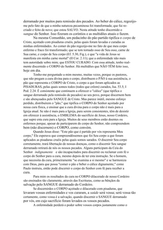 derramado por muitos para remissão dos pecados. Ao beber do cálice, regozijome pelo fato de que a minha natureza pecaminosa foi transformada; que fui recriado e feito de novo; que estou SALVO. Nesta atitude tenho discernido o

sangue do Senhor. Isso fizeram os coríntios e as multidões atuais o fazem.
Na mesma Comunhão, um pedacinho do pão partido tipifica o corpo de
Cristo, açoitado com pisaduras cruéis, pelas quais foram lavadas e curadas as
minhas enfermidades. Ao comer do pão regozijo-me no fato de que meu corpo
enfermo e fraco foi transformado; que se tem tornado osso de Seu osso, carne de
Sua carne, e corpo de Seu corpo (Ef. 5.30, Fig.), e que "a vida de Jesus se
manifesta em minha carne mortal" (II Cor. 2.11); que a enfermidade não mais
tem autoridade sobre mim; que ESTOU CURADO. Com essa atitude, tenho realmente discernido o CORPO do Senhor. Há multidões que NÃO TÊM feito isso,

hoje em dia.
Tenho-me perguntado a mim mesmo, muitas vezes, porque os pastores,
que não pregam a cura divina para o corpo, distribuem o PÃO à sua assistência, o
pão que representa o CORPO de Cristo, o corpo a que foram aplicados as
PISADURAS, pelas quais somos todos (todos que crêem) curados, Isa. 53.5; I
Ped. 2.24. É consistente que continuem a oferecer o "cálice" (que tipifica o
sangue derramado pela remissão de pecados) ao seu povo, porque discernem bem
e são abençoados pelo SANGUE de Cristo. Mas parece inútil, mesmo esforço
perdido, distribuírem o "pão," que tipifica o CORPO do Senhor açoitado por
nossa cura física, e ensinar que a cura divina para o corpo não é mais para a
Igreja atual. Se não é mais para a Igreja, para serem consistentes, têm de desistir
em oferecer à assistência, o EMBLEMA do sacrifício de Jesus, nosso Cordeiro,
que supre esta cura para a Igreja. Muitos de seus membros estão doentes ou
enfermos porque, apesar de participarem do corpo do Senhor, não compreendem

bem (não discernem) o CORPO, como convém.
Quando Jesus disse: "Este pão que é partido por vós representa Meu
corpo," Ele esperava que compreendêssemos que foi Seu corpo a que foram
aplicados as pisaduras cruéis pelas quais somos sarados. O discernir Seu corpo
corretamente, trará libertação de nossas doenças, como o discernir Seu sangue
derramado retirará de nós os nossos pecados. Alguns participam da Ceia do
Senhor indignamente e são incapacitados para discernir ou reclamar com fé o
corpo do Senhor para a cura, mesmo depois de ter esta instrução. Se o homem,
que necessita da cura, primeiramente "se examina a si mesmo" e se harmoniza
com Deus, para que possa "comer o pão e beber o cálice dignamente," como
Paulo instruiu, então pode discernir o corpo do Senhor com fé para receber a

cura.
Para mim os resultados da cura no CORPO dilacerado de nosso Cordeiro
são ensinados tão claramente, através das Escrituras, como as bênçãos da

salvação pelo SANGUE derramado do Cordeiro.
Se discernirdes o CORPO açoitado e dilacerado com pisaduras, que

levaram vossas enfermidades e vos curaram, a saúde será vossa; será vossa tão
certamente, como vossa é a salvação, quando discernir o SANGUE derramado

por vós, em cujo sacrifício foram levados os vossos pecados.
A enfermidade perderá o poder sobre vossos corpos justamente como o

 