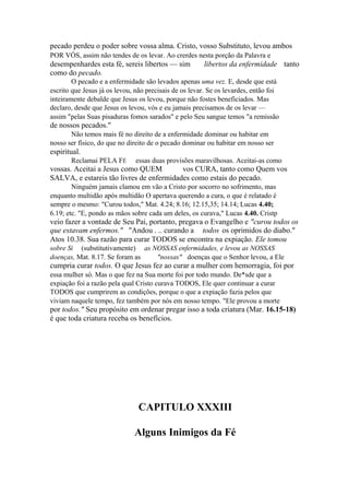 pecado perdeu o poder sobre vossa alma. Cristo, vosso Substituto, levou ambos
POR VÓS, assim não tendes de os levar. Ao crerdes nesta porção da Palavra e

desempenhardes esta fé, sereis libertos — sim
como do pecado.

libertos da enfermidade tanto

O pecado e a enfermidade são levados apenas uma vez. E, desde que está
escrito que Jesus já os levou, não precisais de os levar. Se os levardes, então foi
inteiramente debalde que Jesus os levou, porque não fostes beneficiados. Mas
declaro, desde que Jesus os levou, vós e eu jamais precisamos de os levar —
assim "pelas Suas pisaduras fomos sarados" e pelo Seu sangue temos "a remissão

de nossos pecados."
Não temos mais fé no direito de a enfermidade dominar ou habitar em
nosso ser físico, do que no direito de o pecado dominar ou habitar em nosso ser

espiritual.
Reclamai PELA FÉ

essas duas provisões maravilhosas. Aceitai-as como

vossas. Aceitai a Jesus como QUEM
vos CURA, tanto como Quem vos
SALVA, e estareis tão livres de enfermidades como estais do pecado.
Ninguém jamais clamou em vão a Cristo por socorro no sofrimento, mas
enquanto multidão após multidão O apertava querendo a cura, o que é relatado é
sempre o mesmo: "Curou todos," Mat. 4.24; 8.16; 12.15,35; 14.14; Lucas 4.40;
6.19; etc. "E, pondo as mãos sobre cada um deles, os curava," Lucas 4.40. Cristp

veio fazer a vontade de Seu Pai, portanto, pregava o Evangelho e "curou todos os
que estavam enfermos." "Andou . .. curando a todos os oprimidos do diabo."
Atos 10.38. Sua razão para curar TODOS se encontra na expiação. Ele tomou
sobre Si (substitutivamente) as NOSSAS enfermidades, e levou as NOSSAS
doenças, Mat. 8.17. Se foram as
"nossas" doenças que o Senhor levou, a Ele

cumpria curar todos. O que Jesus fez ao curar a mulher com hemorragia, foi por
essa mulher só. Mas o que fez na Sua morte foi por todo mundo. De*sde que a
expiação foi a razão pela qual Cristo curava TODOS, Ele quer continuar a curar
TODOS que cumprirem as condições, porque o que a expiação fazia pelos que
viviam naquele tempo, fez também por nós em nosso tempo. "Ele provou a morte

por todos." Seu propósito em ordenar pregar isso a toda criatura (Mar. 16.15-18)
é que toda criatura receba os benefícios.

CAPITULO XXXIII
Alguns Inimigos da Fé

 