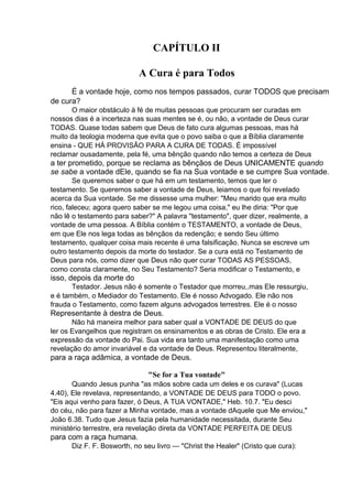CAPÍTULO II
A Cura é para Todos
É a vontade hoje, como nos tempos passados, curar TODOS que precisam
de cura?
O maior obstáculo à fé de muitas pessoas que procuram ser curadas em
nossos dias é a incerteza nas suas mentes se é, ou não, a vontade de Deus curar
TODAS. Quase todas sabem que Deus de fato cura algumas pessoas, mas há
muito da teologia moderna que evita que o povo saiba o que a Bíblia claramente
ensina - QUE HÁ PROVISÃO PARA A CURA DE TODAS. É impossível
reclamar ousadamente, pela fé, uma bênção quando não temos a certeza de Deus

a ter prometido, porque se reclama as bênçãos de Deus UNICAMENTE quando
se sabe a vontade dEle, quando se fia na Sua vontade e se cumpre Sua vontade.
Se queremos saber o que há em um testamento, temos que ler o
testamento. Se queremos saber a vontade de Deus, leiamos o que foi revelado
acerca da Sua vontade. Se me dissesse uma mulher: "Meu marido que era muito
rico, faleceu; agora quero saber se me legou uma coisa," eu lhe diria: "Por que
não lê o testamento para saber?" A palavra "testamento", quer dizer, realmente, a
vontade de uma pessoa. A Bíblia contém o TESTAMENTO, a vontade de Deus,
em que Ele nos lega todas as bênçãos da redenção; e sendo Seu último
testamento, qualquer coisa mais recente é uma falsificação. Nunca se escreve um
outro testamento depois da morte do testador. Se a cura está no Testamento de
Deus para nós, como dizer que Deus não quer curar TODAS AS PESSOAS,
como consta claramente, no Seu Testamento? Seria modificar o Testamento, e

isso, depois da morte do
Testador. Jesus não é somente o Testador que morreu,.mas Ele ressurgiu,
e é também, o Mediador do Testamento. Ele é nosso Advogado. Ele não nos
frauda o Testamento, como fazem alguns advogados terrestres. Ele é o nosso

Representante à destra de Deus.
Não há maneira melhor para saber qual a VONTADE DE DEUS do que
ler os Evangelhos que registram os ensinamentos e as obras de Cristo. Ele era a
expressão da vontade do Pai. Sua vida era tanto uma manifestação como uma
revelação do amor invariável e da vontade de Deus. Representou literalmente,

para a raça adâmica, a vontade de Deus.
"Se for a Tua vontade"
Quando Jesus punha "as mãos sobre cada um deles e os curava" (Lucas
4.40), Ele revelava, representando, a VONTADE DE DEUS para TODO o povo.
"Eis aqui venho para fazer, ó Deus, A TUA VONTADE," Heb. 10.7. "Eu desci
do céu, não para fazer a Minha vontade, mas a vontade dAquele que Me enviou,"
João 6.38. Tudo que Jesus fazia pela humanidade necessitada, durante Seu
ministério terrestre, era revelação direta da VONTADE PERFEITA DE DEUS

para com a raça humana.
Diz F. F. Bosworth, no seu livro — "Christ the Healer" (Cristo que cura):

 
