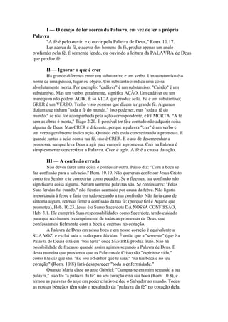 I — O desejo de ler acerca da Palavra, em vez de ler a própria
Palavra
"A fé é pelo ouvir, e o ouvir pela Palavra de Deus," Rom. 10.17.
Ler acerca da fé, e acerca dos homens da fé, produz apenas um anelo

profundo pela fé. É somente lendo, ou ouvindo a leitura da PALAVRA de Deus
que produz fé.
II — Ignorar o que é crer
Há grande diferença entre um substantivo e um verbo. Um substantivo é o
nome de uma pessoa, lugar ou objeto. Um substantivo indica uma coisa
absolutamente morta. Por exemplo: "cadáver" é um substantivo. "Caixão" é um
substantivo. Mas um verbo, geralmente, significa AÇÃO. Um cadáver ou um
manequim não podem AGIR. É só VIDA que produz ação. Fé é um substantivo;
GRER é um VERBO. Tenho visto pessoas que dizem ter grande fé. Algumas
diziam que tinham "toda a fé do mundo." Isso pode ser, mas "toda a fé do
mundo," se não for acompanhada pela ação correspondente, é FÉ MORTA. "A fé
sem as obras é morta," Tiago 2.20. É possível ter fé e contudo não adquirir coisa
alguma de Deus. Mas CRER é diferente, porque a palavra "crer" é um verbo e
um verbo geralmente indica ação. Quando crês estás concretizando a promessa. E
quando juntas a ação com a tua fé, isso é CRER. E o ato de desempenhar a
promessa, sempre leva Deus a agir para cumprir a promessa. Crer na Palavra é

simplesmente concretizar a Palavra. Crer é agir. A fé é a causa da ação.
III — A confissão errada
Não deves fazer uma coisa e confessar outra. Paulo diz: "Com a boca se
faz confissão para a salvação." Rom. 10.10. Não quererias confessar Jesus Cristo
como teu Senhor e te comportar como pecador. Se o fizesses, tua confissão não
significaria coisa alguma. Seriam somente palavras vãs. Se confessares: "Pelas
Suas feridas fui curado," não ficarias acamado por causa da febre. Não ligaria
importância à febre e faria em tudo segundo a tua confissão. Não faria caso de
sintoma algum, retendo firme a confissão da tua fé; (porque fiel é Aquele que
prometeu), Heb. 10.23. Jesus é o Sumo Sacerdote DA NOSSA CONFISSÃO,
Heb. 3.1. Ele cumprirá Suas responsabilidades como Sacerdote, tendo cuidado
para que recebamos o cumprimento de todas as promessas de Deus, que

confessamos fielmente com a boca e cremos no coração.
A Palavra de Deus em nossa boca e em nosso coração é equivalente a
SUA VOZ, e exclui toda a razão para dúvidas. É então que a "semente" (que é a
Palavra de Deus) está em "boa terra" onde SEMPRE produz fruto. Não há
possibilidade de fracasso quando assim agimos segundo a Palavra de Deus. É
desta maneira que provamos que as Palavras de Cristo são "espírito e vida,"
como Ele diz que são. "Eu sou o Senhor que te sara," "na tua boca e no teu

coração" (Rom. 10.8) fará desaparecer "toda a enfermidade."
Quando Maria disse ao anjo Gabriel: "Cumpra-se em mim segundo a tua
palavra," isso foi "a palavra da fé" no seu coração e na sua boca (Rom. 10.8), e
tornou as palavras do anjo em poder criativo e deu o Salvador ao mundo. Todas

as nossas bênçãos têm sido o resultado da "palavra da fé" no coração dela.

 