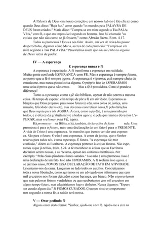A Palavra de Deus em nosso coração e em nossos lábios é tão eficaz como
quando Deus disse: "Haja luz," como quando "os mundos pela PALAVRA DE
DEUS foram criados." Maria disse: "Cumpra-se em mim segundo a Tua PALAVRA," com fé, o que era impossível segundo os homens. Isso foi chamado "as

coisas que não são como se já fossem," como Abraão fizera, Rom. 4.17.
Todas as promessas é Deus a nos falar. Assim, em vez de deixá-las passar
despercebidas, digamos como Maria, acerca de cada promessa: "Cumpra-se em
mim segundo a Tua PALAVRA." Provaremos assim que não há Palavra alguma

de Deus vazia de poder.
IV — A esperança
E esperança nunca é fé
A esperança é expectação. A fé transforma a esperança em realidade.

Muita gente confunde ESPERANÇA com FE. Mas a esperança é sempre futura,
ao passo que a fé é sempre agora. A esperança é vigorosa; está sempre cheia de
entusiasmo, mas nunca possui coisa alguma. O próprio fato de ESPERARMOS
uma coisa é prova que a não temos.
Mas a fé é possuidora. Como é grande a

diferença!
Tanto a esperança como a fé são bíblicas, apesar de não serem a mesma
coisa. Há tempo de esperar, e há tempo de pôr a fé em atividade. Esperamos as
bênçãos que Deus preparou para nosso futuro (o céu, uma coroa de justiça, uma
mansão, felicidade eterna etc), mas devemos concretizar nossa fé pelas bênçãos
que Deus supriu para nós AGORA. A cura, como o perdão, é uma provisão por

todos, e é oferecida gratuitamente a todos agora, e pela qual nunca devemos ESPERAR, mas reclamar pela FÊ, agora.
Há promessas

na Bíblia, e há, também, declarações de fatos

nela. Uma

promessa é para o futuro, mas uma declaração de um fato é para o PRESENTE.
A vida de Cristo é uma esperança. As mansões que iremos ver são uma esperança. São para o futuro. O céu é uma esperança. A coroa da justiça, que o Senhor
reserva para todos nós, é uma esperança. É futura. "A esperança não traz
confusão," dizem as Escrituras. A esperança pertence às coisas futuras. Não esperamos o que já temos, Rom. 8.24. A fé reconhece as coisas que as Escrituras
declaram serem nossas, e as reclama, apesar dos sintomas mentirosos. Por
exemplo: "Pelas Suas pisaduras fomos sarados." Isso não é uma promessa. Isso é
uma declaração de um fato. Isso não ESPERAMOS. A fé reclama isso agora, e
se crermos nisso, POMOS ESSA DECLARAÇÃO DE FATO EM ATIVIDADE.
Levantamo-nos da cama. Lançamos ao lado todos os auxílios. Concretizamos
toda a nossa libertação, como agiríamos se um advogado nos informasse que cem

mil cruzeiros nos foram deixados como herança, em banco. Não esperaríamos
que suas palavras fossem verdadeiras ou que receberíamos cem mil cruzeiros em
algum tempo futuro, mas adquiriríamos logo o dinheiro. Nunca digamos: "Espero
ser curado algum dia." Já FOMOS CURADOS. Creamos nisso e comportemo-

nos segundo a nossa fé, a saúde será nossa.
V — Orar pedindo fé
Alguns oram desta forma: "Senhor, ajuda-me a ter fé. Ajuda-me a crer na

 