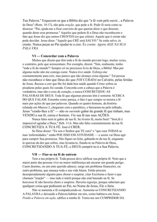Tua Palavra." Esquecem-se que a Bíblia diz que "a fé vem pelo ouvir... a Palavra
de Deus" (Rom. 10.17), não pela oração, que pede a fé. Pedir fé seria como se
dissesse: "Pai, ajuda-me a ficar convicto de que querias dizer o que disseste,
quando deste essa promessa." Aqueles que pedem fé a Deus não reconhecem o
fato que Jesus diz que somos CRENTES (os que crêem). Aquele que é crente não
pode duvidar. Jesus disse: "Aquele que CRÊ será SALVO." Se estás salvo, és

crente. Nunca peças ao Pai ajudar-te a crer. És crente. Agora AGE NA SUA
PALA VRA.
VI — Concordar com a Palavra
Muitos que dizem que têm toda a fé do mundo provam logo, muitas vezes,
o contrário, pelo que acrescentam. Por exemplo, dizem: "Sim, realmente, tenho
"toda a fé do mundo"! Sempre cri no preciosos livro de Deus, a Bíblia! Mas por
alguma razão não me consigo curar. Nunca tive saúde. Esforço-me
constantemente para crer, mas parece que não alcanço coisa alguma." Tal pessoa

não reconhece o fato que Deus diz que FOI CURADA no Calvário, pelas feridas
de Jesus. Recusa a crer que lhe foi dada boa saúde quando Cristo sofreu as
pisaduras pelas quais foi curada. Concorda com a cabeça que a Palavra é
verdadeira, mas não o creu de coração, e nunca CONCRETIZOU AS
PALAVRAS DE DEUS. Toda fé que algumas pessoas têm é somente ACERCA
DO QUE FALAM. Estranho como pareça, o fato é que sempre se mostra a fé
mais por ações do que por palavras. Quando os quatro homens, da história
relatada em Marcos 2, chegaram com o paralítico, e baixaram-no pelo telhado,

Jesus "vendo-lhes a fé" — não os ouvindo gabar da grande fé que tinham, mas
VENDO a sua fé, curou o homem. Viu sua fé nas suas AÇÕES.
Nunca fales nem te gabes de tua fé. Se tiveres fé, muito bem! "Sem,fé é
impossível agradar a Deus," Heb. 11.6. Mas não fales constantemente da tua fé.

CONCRETIZA A TUA FÉ. Isso é CRER.
Se Deus disser: "Eu sou o Senhor que TE cura" e "que cura TODAS as
tuas 'enfermidades," então POE ISSO EM ATIVIDADE — e assim vai Deus agir
para cumprir Sua promessa. Não fiques no leito, gabando-te da tua fé, enquanto
te queixas da dor que sofres, mas levanta-te, fiando-te na Palavra de Deus,

CONCRETIZANDO A TUA FÉ, e DEUS cumprir-te-á a Sua Palavra.
VII — Fiar-se na fé de outrem
Tem a tua própria fé. Toda pessoa deve edificar sua própria fé. Noto que a
maior parte das pessoas vive na maior indiferença até encarar um grande perigo.
Caem doentes, ou um ente querido adoece; surge um problema financeiro, ou
outro problema, que ameaça toda a sua vida futura. Então procura
desesperadamente alguém para chorar e suspirar, citar Escrituras e fazer o que
chamam "oração" — mas tudo é inútil porque não está baseado na fé. Se
houvesse fé não haveria choro e suspiros. Haveria regozijo, porque saberiam que

qualquer coisa que pedissem ao Pai, no Nome de Jesus, Ele o faria.
Não se aumenta a fé compadecendo-se. Aumenta-se CONCRETIZANDO
A PALAVRA e deixando a Palavra habitar em nós, como habitava em Jesus.
Pondo a Palavra em ação, edifico a minha fé. Torno-me um CUMPRIDOR DA

 