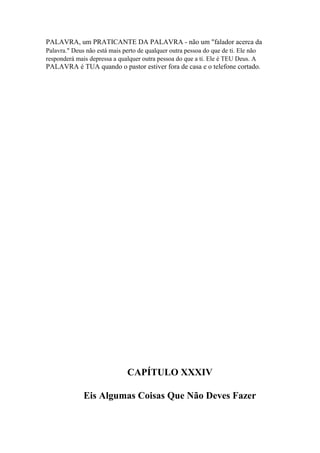 PALAVRA, um PRATICANTE DA PALAVRA - não um "falador acerca da
Palavra." Deus não está mais perto de qualquer outra pessoa do que de ti. Ele não
responderá mais depressa a qualquer outra pessoa do que a ti. Ele é TEU Deus. A

PALAVRA é TUA quando o pastor estiver fora de casa e o telefone cortado.

CAPÍTULO XXXIV
Eis Algumas Coisas Que Não Deves Fazer

 