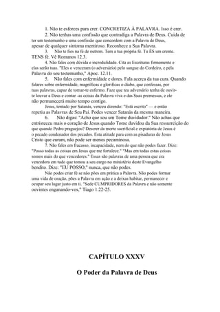 1. Não te esforces para crer. CONCRETIZA À PALAVRA. Isso é crer.
2. Não tenhas uma confissão que contradiga a Palavra de Deus. Cuida de
ter um testemunho e uma confissão que concordem com a Palavra de Deus,

apesar de qualquer sintoma mentiroso. Reconhece a Sua Palavra.
3.

Não te fies na fé de outrem. Tem a tua própria fé. Tu ÉS um crente.

TENS fé. Vê Romanos 12.3.
4. Não fales com dúvida e incredulidade. Cita as Escrituras firmemente e
elas serão tuas. "Eles o venceram (o adversário) pelo sangue do Cordeiro, e pela

Palavra do seu testemunho," Apoc. 12.11.
5. Não fales com enfermidade e dores. Fala acerca da tua cura. Quando
falares sobre enfermidade, magníficas e glorificas o diabo, que confessas, por
tuas palavras, capaz de tornar-te enfermo. Faze que teu adversário tenha de ouvirte louvar a Deus e contar -as coisas da Palavra viva e das Suas promessas, e ele

não permanecerá muito tempo contigo.
Jesus, tentado por Satanás, venceu dizendo: "Está escrito" — e então

repetiu as Palavras de Seu Pai. Podes vencer Satanás da mesma maneira.
6.
Não digas: "Acho que sou um Tome duvidador." Não achas que
entristeceu mais o coração de Jesus quando Tome duvidou da Sua ressurreição do
que quando Pedro praguejou? Descrer da morte sacrificial e expiatória de Jesus é
o pecado condenador dos pecados. Esta atitude para com as pisaduras de Jesus

Cristo que curam, não pode ser menos pecaminosa.
7. Não fales em fracasso, incapacidade, nem do que não podes fazer. Dize:
"Posso todas as coisas em Jesus que me fortalece." "Mas em todas estas coisas
somos mais do que vencedores." Essas são palavras de uma pessoa que era
vencedora em tudo que tomou a seu cargo no ministério deste Evangelho

bendito. Dize: "EU POSSO," nunca, que não podes.
Não podes criar fé se não pões em prática a Palavra. Não podes formar
uma vida de oração, pões a Palavra em ação e a deixas habitar, permanecer e
ocupar seu lugar justo em ti. "Sede CUMPRIDORES da Palavra e não somente

ouvintes enganando-vos," Tiago 1.22-25.

CAPÍTULO XXXV
O Poder da Palavra de Deus

 