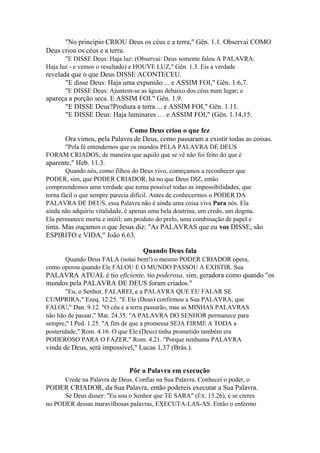 "No princípio CRIOU Deus os céus e a terra," Gên. 1.1. Observai COMO
Deus criou os céus e a terra.
"E DISSE Deus: Haja luz: (Observai: Deus somente falou A PALAVRA:
Haja luz - e vemos o resultado) e HOUVE LUZ," Gên. 1.3. Eis a verdade

revelada que o que Deus DISSE ACONTECEU.
"E disse Deus: Haja uma expansão ... e ASSIM FOI," Gên. 1.6,7.
"E DISSE Deus: Ajuntem-se as águas debaixo dos céus num lugar; e

apareça a porção seca. E ASSIM FOI." Gên. 1.9.
"E DISSE Deus?Produza a terra ... e ASSIM FOI," Gên. 1.11.
"E DISSE Deus: Haja luminares .. . e ASSIM FOI," (Gên. 1.14,15.
Como Deus criou o que fez
Ora vimos, pela Palavra de Deus, como passaram a existir todas as coisas.
"Pela fé entendemos que os mundos PELA PALAVRA DE DEUS
FORAM CRIADOS; de maneira que aquilo que se vê não foi feito do que é

aparente," Heb. 11.3.
Quando nós, como filhos do Deus vivo, começamos a reconhecer que
PODER, sim, que PODER CRIADOR, há no que Deus DIZ, então
compreendemos uma verdade que torna possível todas as impossibilidades, que
torna fácil o que sempre parecia difícil. Antes de conhecermos o PODER DA
PALAVRA DE DEUS, essa Palavra não é ainda uma coisa viva Para nós. Ela
ainda não adquiriu vitalidade, é apenas uma bela doutrina, um credo, um dogma.
Ela permanece morta e inútil; um produto do prelo, uma combinação de papel e

tinta. Mas ouçamos o que Jesus diz: "As PALAVRAS que eu vos DISSE, são
ESPIRITO e VIDA," João 6.63.
Quando Deus fala
Quando Deus FALA (notai bem!) o mesmo PODER CRIADOR opera,
como operou quando Ele FALOU E O MUNDO PASSOU A EXISTIR. Sua

PALAVRA ATUAL é tio eficiente, tio poderosa, sim, geradora como quando "os
mundos pela PALAVRA DE DEUS foram criados."
"Eu, o Senhor, FALAREI, e a PALAVRA QUE EU FALAR SE
CUMPRIRA," Ezeq. 12.25. "E Ele (Deus) confirmou a Sua PALAVRA, que
FALOU," Dan. 9.12. "O céu e a terra passarão, mas as MINHAS PALAVRAS
não hão de passar," Mat. 24.35. "A PALAVRA DO SENHOR permanece para
sempre," I Ped. 1.25. "A fim de que a promessa SEJA FIRME A TODA a
posteridade," Rom. 4.16. O que Ele (Deus) tinha prometido também era
PODEROSO PARA O FAZER," Rom. 4.21. "Porque nenhuma PALAVRA

vinda de Deus, será impossível," Lucas 1.37 (Brás.).
Pôr a Palavra em execução
Crede na Palavra de Deus. Confiai na Sua Palavra. Conhecei o poder, o

PODER CRIADOR, da Sua Palavra, então podereis executar a Sua Palavra.
Se Deus disser: "Eu sou o Senhor que TE SARA" (ÊX. 15.26), e se creres
no PODER dessas maravilhosas palavras, EXECUTA-LAS-AS. Então o enfermo

 