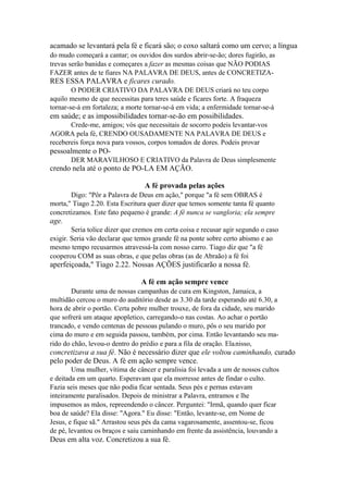 acamado se levantará pela fé e ficará são; o coxo saltará como um cervo; a língua
do mudo começará a cantar; os ouvidos dos surdos abrir-se-ão; dores fugirão, as
trevas serão banidas e começares a fazer as mesmas coisas que NÃO PODIAS
FAZER antes de te fiares NA PALAVRA DE DEUS, antes de CONCRETIZA-

RES ESSA PALAVRA e ficares curado.
O PODER CRIATIVO DA PALAVRA DE DEUS criará no teu corpo
aquilo mesmo de que necessitas para teres saúde e ficares forte. A fraqueza
tornar-se-á em fortaleza; a morte tornar-se-á em vida; a enfermidade tornar-se-á

em saúde; e as impossibilidades tornar-se-ão em possibilidades.
Crede-me, amigos; vós que necessitais de socorro podeis levantar-vos
AGORA pela fé, CRENDO OUSADAMENTE NA PALAVRA DE DEUS e
recebereis força nova para vossos, corpos tomados de dores. Podeis provar

pessoalmente o PODER MARAVILHOSO E CRIATIVO da Palavra de Deus simplesmente

crendo nela até o ponto de PO-LA EM AÇÃO.
A fé provada pelas ações
Digo: "Pôr a Palavra de Deus em ação," porque "a fé sem OBRAS é
morta," Tiago 2.20. Esta Escritura quer dizer que temos somente tanta fé quanto
concretizamos. Este fato pequeno é grande: A fé nunca se vangloria; ela sempre

age.
Seria tolice dizer que cremos em certa coisa e recusar agir segundo o caso
exigir. Seria vão declarar que temos grande fé na ponte sobre certo abismo e ao
mesmo tempo recusarmos atravessá-la com nosso carro. Tiago diz que "a fé
cooperou COM as suas obras, e que pelas obras (as de Abraão) a fé foi

aperfeiçoada," Tiago 2.22. Nossas AÇÕES justificarão a nossa fé.
A fé em ação sempre vence
Durante uma de nossas campanhas de cura em Kingston, Jamaica, a
multidão cercou o muro do auditório desde as 3.30 da tarde esperando até 6.30, a
hora de abrir o portão. Certa pobre mulher trouxe, de fora da cidade, seu marido
que sofrerá um ataque apopletico, carregando-o nas costas. Ao achar o portão
trancado, e vendo centenas de pessoas pulando o muro, pôs o seu marido por
cima do muro e em seguida passou, também, por cima. Então levantando seu marido do chão, levou-o dentro do prédio e para a fila de oração. Ela nisso,
r

concretizava a sua fé. Não é necessário dizer que ele voltou caminhando, curado
pelo poder de Deus. A fé em ação sempre vence.
Uma mulher, vítima de câncer e paralisia foi levada a um de nossos cultos
e deitada em um quarto. Esperavam que ela morresse antes de findar o culto.
Fazia seis meses que não podia ficar sentada. Seus pés e pernas estavam
inteiramente paralisados. Depois de ministrar a Palavra, entramos e lhe
impusemos as mãos, repreendendo o câncer. Perguntei: "Irmã, quando quer ficar
boa de saúde? Ela disse: "Agora." Eu disse: "Então, levante-se, em Nome de
Jesus, e fique sã." Arrastou seus pés da cama vagarosamente, assentou-se, ficou
de pé, levantou os braços e saiu caminhando em frente da assistência, louvando a

Deus em alta voz. Concretizou a sua fé.

 