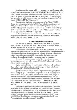 No minuto preciso em que a FÉ
começa a se manifestar em ação,
dependendo inteiramente do que DEUS TEM DITO NA SUA PALAVRA, o
poder criativo começa a sua obra, e a enfermidade tem de desaparecer. Nunca te
receies de crer em Deus e AGIR SEGUNDO A SUA PALAVRA. Lembra-te do
que Jesus disse ao pai da menina de quem os céticos disseram que morrera: "Não

temas, CRÊ SOMENTE," Marcos 5.36.
O meu coração palpitou ao notar que a palavra "crer" é um VERBO.
Porque um verbo geralmente indica AÇÃO. Tiago sabia isso quando escreveu:
"A fé, se não tiver as obras, é morta em si mesma," Tiago 2.17. Escreveu,
também: "Que aproveita se alguém disser que tem fé, e não tiver as obras," Tiago
2.14. E acrescentou: "Mostra-me a tua fé sem as tuas OBRAS, e eu te mostrarei a

minha fé pelas minhas OBRAS," Tiago 2.18.
Se Deus podia criar um mundo com Suas palavras: "HAJA LUZ," então
Ele pode curar certamente teu corpo enfermo com Sua Palavra. "Enviou SUA

PALAVRA, e os sarou," Salmo 107.20.
A autoridade da Palavra de Deus
"No princípio era o Verbo, e o Verbo estava com Deus, e o Verbo era
Deus. Ele estava no princípio com Deus. Todas as coisas foram feitas por Ele, e

sem Ele nada do que foi feito se fez," João 1.1-3.
Deus uniu-se a Si mesmo com a Sua Palavra. Ele não somente está na Sua

Palavra, mas dá apoio a Sua Palavra. Não se pode separar Deus da Sua Palavra.
Não somente chamou a existir coisas que não existiam, fazendo-as existir no momento, mas, conforme Jeremias 1.12, Ele vela sobre Sua Palavra para que

nenhuma de Suas Palavras falhe — antes que todas se cumpram.
Deus diz: "Eu sou o Senhor que te sara," Ex. 15.26. Esta palavra de
promessa permanecerá para todo o sempre, I Pedro 1.25. A Palavra é, como Seu

Autor, eterna, invariável, e viva.
A palavra de um homem é o que o homem é. A Palavra de Deus é o que
Deus é. Descrer dessa Palavra é descrer de Deus, que é o Autor dela. Nossa

atitude para com a Palavra determina tudo.
Quando foi dito a Maria que ia conceber pela virtude do Espírito Santo, e
daria à luz Aquele que ia salvar o povo dos pecados deles, ela não compreendia
como tal podia ser. Ao olho natural, era impossível. A razão ocupa o lugar da
Palavra, se o permitimos. Agir segundo a Palavra sobrenatural de Deus não
concorda com os nossos sentidos. Parece antes ser "fanatismo". Mas Maria nos
deu o segredo do favor com Deus quando disse: "CUMPRA-SE EM MIM
SEGUNDO A TUA PALAVRA", Lucas 1.38. Isso agradou ao Pai, e FOI

FEITO.
Quando a Igreja aprender a deixar de lado seus argumentos e abandonar
seus conhecimentos teóricos, reconhecendo que "a mente da carne é inimizade
contra Deus; visto que não é sujeita a lei de Deus, nem o pode ser" (Rom. 8.7) e
quando novamente diz: "Cumpra-se em mim a TUA PALAVRA," e se agir
segundo essas palavras, ela varrerá novamente o mundo com vitória e poder
triunfal. Ela se identificará a si mesma corretamente, e será conhecida como

"estes que têm alvoroçado o mundo," Atos 17.6.

 