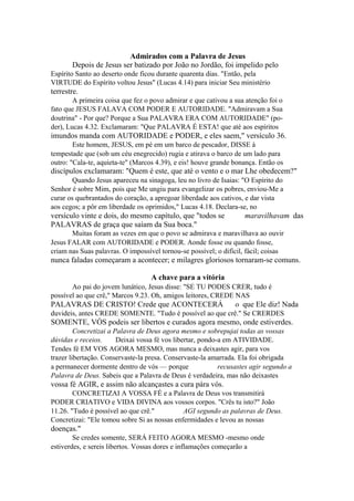 Admirados com a Palavra de Jesus
Depois de Jesus ser batizado por João no Jordão, foi impelido pelo
Espírito Santo ao deserto onde ficou durante quarenta dias. "Então, pela
VIRTUDE do Espírito voltou Jesus" (Lucas 4.14) para iniciar Seu ministério

terrestre.
A primeira coisa que fez o povo admirar e que cativou a sua atenção foi o
fato que JESUS FALAVA COM PODER E AUTORIDADE. "Admiravam a Sua
doutrina" - Por que? Porque a Sua PALAVRA ERA COM AUTORIDADE" (poder), Lucas 4.32. Exclamaram: "Que PALAVRA É ESTA! que até aos espíritos

imundos manda com AUTORIDADE e PODER, e eles saem," versículo 36.
Este homem, JESUS, em pé em um barco de pescador, DISSE à
tempestade que (sob um céu enegrecido) rugia e atirava o barco de um lado para
outro: "Cala-te, aquieta-te" (Marcos 4.39), e eis! houve grande bonança. Então os

discípulos exclamaram: "Quem é este, que até o vento e o mar Lhe obedecem?"
Quando Jesus apareceu na sinagoga, leu no livro de Isaias: "O Espírito do
Senhor é sobre Mim, pois que Me ungiu para evangelizar os pobres, enviou-Me a
curar os quebrantados do coração, a apregoar liberdade aos cativos, e dar vista
aos cegos; a pôr em liberdade os oprimidos," Lucas 4.18. Declara-se, no

versículo vinte e dois, do mesmo capítulo, que "todos se
PALAVRAS de graça que saíam da Sua boca."

maravilhavam das

Muitas foram as vezes em que o povo se admirava e maravilhava ao ouvir
Jesus FALAR com AUTORIDADE e PODER. Aonde fosse ou quando fosse,
criam nas Suas palavras. O impossível tornou-se possível; o difícil, fácil; coisas

nunca faladas começaram a acontecer; e milagres gloriosos tornaram-se comuns.
A chave para a vitória
Ao pai do jovem lunático, Jesus disse: "SE TU PODES CRER, tudo é
possível ao que crê," Marcos 9.23. Oh, amigos leitores, CREDE NAS

PALAVRAS DE CRISTO! Crede que ACONTECERÁ

o que Ele diz! Nada

duvideis, antes CREDE SOMENTE. "Tudo é possível ao que crê." Se CRERDES

SOMENTE, VÓS podeis ser libertos e curados agora mesmo, onde estiverdes.
Concretizai a Palavra de Deus agora mesmo e sobrepujai todas as vossas
dúvidas e receios.
Deixai vossa fé vos libertar, pondo-a em ATIVIDADE.
Tendes fé EM VOS AGORA MESMO, mas nunca a deixastes agir, para vos
trazer libertação. Conservaste-la presa. Conservaste-la amarrada. Ela foi obrigada
a permanecer dormente dentro de vós — porque
recusastes agir segundo a
Palavra de Deus. Sabeis que a Palavra de Deus é verdadeira, mas não deixastes

vossa fé AGIR, e assim não alcançastes a cura pára vós.
CONCRETIZAI A VOSSA FÉ e a Palavra de Deus vos transmitirá
PODER CRIATIVO e VIDA DIVINA aos vossos corpos. "Crês tu isto?" João
11.26. "Tudo é possível ao que crê."
AGI segundo as palavras de Deus.
Concretizai: "Ele tomou sobre Si as nossas enfermidades e levou as nossas

doenças."
Se credes somente, SERÁ FEITO AGORA MESMO -mesmo onde
estiverdes, e sereis libertos. Vossas dores e inflamações começarão a

 