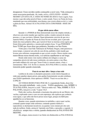 desaparecer. Esses ouvidos surdos começarão a ouvir sons. Vida começará a
entrar nessa perna paralisada. Ah, irmão, crê-lo, e ESTÁ FEITO - AGORA
MESMO! LEVANTA-TE, E ANDA NO NOME DE JESUS. Faze-o agora. Faze
mesmo o que não achas possível fazer, e serás curado. Faze-o no Nome de Jesus,
mandando que essa enfermidade, essa doença, esse coxeio afaste-se de ti, e verás
a glória de Deus. Aleluia! SUA PALAVRA ESTA COM PODER - HOJE EM

DIA.
O que abriu meus olhos
Quando vi o PODER de Deus demonstrado nesse tão simples método, e
observava um crente mandar que espíritos surdos e mudos saíssem de muitas
pessoas, e vi que ouviram e falaram, fiquei plenamente convicto de que era a
maneira bíblica. O poder do Nome de Jesus foi-me revelado, pois vi provado
diante dos meus próprios olhos, que é possível fazer as mesmas coisas agora que
foram feitas pelos apóstolos, e mesmo pelo próprio Jesus. Vi que PODEMOS

fazer TUDO que Jesus disse que podemos, fazendo-o no Seu Nome.
Voltei para o East Side Tabernacle de Portland, Oregon, onde pastoreava
nesse tempo, e anunciei um culto de cura divina, pedindo a todo mundo que
levasse seus enfermos, assegurando-os que seriam curados. Houve muitas curas

maravilhosas nessa mesma noite, e as notícias espalharam-se até longe.
Desde então temos visto muitos milhares de milagres e curas em
campanhas através de todo nosso continente, em outros países e nas ilhas,
provando milhares de vezes que "Jesus Cristo é o mesmo ontem, e hoje, e
eternamente," Heb. 13.8. Se Ele é o mesmo, SUA PALAVRA é a mesma. Ainda

transmite poder quando enunciada.
Faze-te ao mar alto e lança a tua rede
Lembra-te de como os discípulos passaram a noite inteira lançando as
redes para apanhar alguns peixes, para ganhar honestamente seu pão cotidiano,
mas NADA apanharam. Jesus apareceu e DISSE: "Fazei-vos ao mar alto, e

LANÇAI
AS VOSSAS REDES PARA PESCAR. E, respondendo Simão, disse-Lhe:

Mestre, havendo trabalhado toda a noite, NADA apanhamos, mas, SOBRE A
TUA PALAVRA, lançarei a rede." Ouve-o outra vez: "Mas, SOBRE A TUA
PALAVRA, lançarei a rede," Lucas 5.4,5.
Pedro não vacilou, discutindo a insensatez das palavras de seu Mestre; não
vacilou, explicando como o caso era sem esperança; não explicou que conhecia
essas águas, e que sabia não haver peixes nesse lugar, porque era hábil para

apanhá-los se os houvesse.
Quantas vezes, quando ministramos às multidões, o povo quer vacilar,
contando quanto tempo estão enfermos; contando quantos médicos e
especialistas os declararam incuráveis; ou quantas vezes oraram por eles sem
nada de melhora. Irmão, anima-te! Aprende com Pedro, o pescador, o segredo: A

obediência sempre traz a vitória, quando obedecemos às PALAVRAS DO
MESTRE.
Ah, amigos, nunca receeis ir ao limite em obedecerdes as PALAVRAS de

 