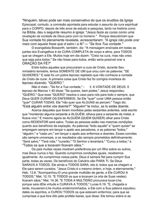 "Ninguém, talvez pode ser mais conservativo do que os eruditos da Igreja
Episcopal, contudo, a comissão apontada para estudar o assunto da cura espiritual
para o CORPO, depois de três anos de estudo e pesquisa, tanto na história como

na Bíblia, deu o seguinte resumo à igreja: "Jesus fazia as curas como uma
revelação da vontade de Deus para com os homens." Porque descobriram que

Sua vontade foi plenamente revelada, acrescentaram: "A igreja não pode orar
mais com aquela frase que d estro i a fé" — "Se fora Tua vontade."
O evangelista Bosworth, também, diz: "A mensagem ensinada em todas as
partes dos Evangelhos é da CURA COMPLETA de corpo e alma, para TODOS
que se chegam a Ele. Muitos hoje em dia dizem: "Creio na cura, mas não creio
que seja para todos." Se não fosse para todos, então seria possível orar a

ORAÇÃO DA FÉ?"
Entre todos aqueles que procuraram a cura de Cristo, durante Seu
ministério terrestre, lemos SOMENTE DE UM que orou com as palavras: "SE
QUISERES." E este foi um pobre leproso rejeitado que não conhecia a vontade
de Cristo de curar. A primeira coisa que Cristo fez foi corrigira incerteza do

leproso dizendo: "QUERO."
Não é mais - "Se for a Tua vontade," É A VONTADE DE DEUS. 0
leproso de Marcos 1.40 disse: "Se queres, bem podes." Jesus respondeu:
"QUERO." Que esse "QUERO" resolva o caso para nós para todo o sempre, que
Deus QUER CURAR OS ENFERMOS. Se Ele "quer" curar UMA pessoa então
"quer" CURAR TODAS. Ele "não quer que ALGUNS se percam." Tiago diz:

"Está alguém entre vós doente?" "Alguém" te inclui, se tu estás doente.
Acerca daqueles que foram mordidos pelas serpentes ardentes, está escrito
que "mordendo alguma serpente a ALGUÉM, olhava para a serpente de metal, e
ficava vivo." E mesmo agora se ALGUÉM (QUEM QUISER) olhar para Cristo
como REDENTOR será salvo. Todas as pessoas estão nas mesmas condições
quanto aos benefícios da expiação. As palavras "todo aquele" e "quem quiser" se
empregam sempre em lançar o apelo aos pecadores, e as palavras "todos,"
"alguém," e "cada um," em lançar o apelo aos enfermos e doentes. Esses convites
são sempre universais, e os resultados são sempre prometidos definitivamente:
"Será salvo," "Terá vida," "curarão," "O Senhor o levantará," "Curou a todos," e

"Todos os que a tocavam ficavam sãos."
Os pais muitas vezes mostram preferência por um filho sobre os outros,
mas Deus nunca o faz. Quando cumprimos condições iguais, recebemos
igualmente. Ao cumprirmos nossa parte, Deus é sempre fiel para cumprir Sua
parte, todas as vezes. Os benefícios do Calvário são PARA TI. Se Deus
SARAVA A TODOS, Ele ainda a TODOS SARA; isto é; todos que se chegam a
Ele para serem curados. "Jesus Cristo é o mesmo ontem, e hoje, e eternamente,"
Heb. 13.8. "Acompanhou-O uma grande multidão de gente, e Ele CUROU A
TODOS," Mat. 12.15. "E TODOS os que a tocavam (a orla de Suas vestes)
ficavam sãos," Mat. 14.36. "E TODA A MULTIDÃO procurava tocar-Lhe,
porque saía dEle virtude e CURAVA A TODOS," Lucas 6.19. "E, chegada a
tarde, trouxeram-Lhe muitos endemoninhados, e Ele com a Sua palavra expulsou
deles os espíritos, e CUROU TODOS os que estavam enfermos; para que se
cumprisse o que fora dito pelo profeta Isaías, que disse: Ele tomou sobre si as

 