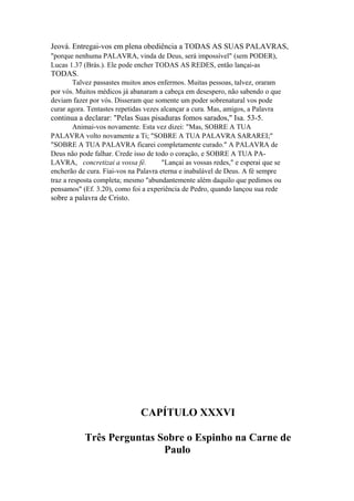 Jeová. Entregai-vos em plena obediência a TODAS AS SUAS PALAVRAS,
"porque nenhuma PALAVRA, vinda de Deus, será impossível" (sem PODER),
Lucas 1.37 (Brás.). Ele pode encher TODAS AS REDES, então lançai-as

TODAS.
Talvez passastes muitos anos enfermos. Muitas pessoas, talvez, oraram
por vós. Muitos médicos já abanaram a cabeça em desespero, não sabendo o que
deviam fazer por vós. Disseram que somente um poder sobrenatural vos pode
curar agora. Tentastes repetidas vezes alcançar a cura. Mas, amigos, a Palavra

continua a declarar: "Pelas Suas pisaduras fomos sarados," Isa. 53-5.
Animai-vos novamente. Esta vez dizei: "Mas, SOBRE A TUA
PALAVRA volto novamente a Ti; "SOBRE A TUA PALAVRA SARAREI;"
"SOBRE A TUA PALAVRA ficarei completamente curado." A PALAVRA de
Deus não pode falhar. Crede isso de todo o coração, e SOBRE A TUA PALAVRA, concretizai a vossa fé.
"Lançai as vossas redes," e esperai que se
encherão de cura. Fiai-vos na Palavra eterna e inabalável de Deus. A fé sempre
traz a resposta completa; mesmo "abundantemente além daquilo que pedimos ou
pensamos" (Ef. 3.20), como foi a experiência de Pedro, quando lançou sua rede

sobre a palavra de Cristo.

CAPÍTULO XXXVI
Três Perguntas Sobre o Espinho na Carne de
Paulo

 