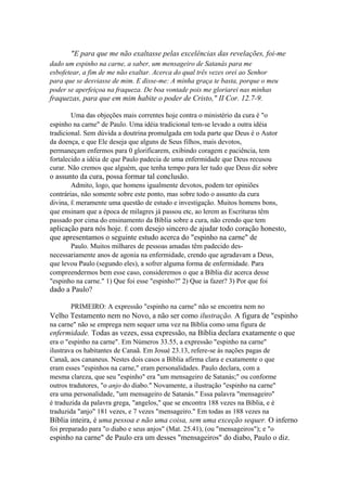 "E para que me não exaltasse pelas excelências das revelações, foi-me
dado um espinho na carne, a saber, um mensageiro de Satanás para me
esbofetear, a fim de me não exaltar. Acerca do qual três vezes orei ao Senhor
para que se desviasse de mim. E disse-me: A minha graça te basta, porque o meu
poder se aperfeiçoa na fraqueza. De boa vontade pois me gloriarei nas minhas

fraquezas, para que em mim habite o poder de Cristo," II Cor. 12.7-9.
Uma das objeções mais correntes hoje contra o ministério da cura é "o
espinho na carne" de Paulo. Uma idéia tradicional tem-se levado a outra idéia
tradicional. Sem dúvida a doutrina promulgada em toda parte que Deus é o Autor
da doença, e que Ele deseja que alguns de Seus filhos, mais devotos,
permaneçam enfermos para 0 glorificarem, exibindo coragem e paciência, tem
fortalecido a idéia de que Paulo padecia de uma enfermidade que Deus recusou
curar. Não cremos que alguém, que tenha tempo para ler tudo que Deus diz sobre

o assunto da cura, possa formar tal conclusão.
Admito, logo, que homens igualmente devotos, podem ter opiniões
contrárias, não somente sobre este ponto, mas sobre todo o assunto da cura
divina, É meramente uma questão de estudo e investigação. Muitos homens bons,
que ensinam que a época de milagres já passou etc, ao lerem as Escrituras têm
passado por cima do ensinamento da Bíblia sobre a cura, não crendo que tem

aplicação para nós hoje. É com desejo sincero de ajudar todo coração honesto,
que apresentamos o seguinte estudo acerca do "espinho na carne" de
Paulo. Muitos milhares de pessoas amadas têm padecido desnecessariamente anos de agonia na enfermidade, crendo que agradavam a Deus,
que levou Paulo (segundo eles), a sofrer alguma forma de enfermidade. Para
compreendermos bem esse caso, consideremos o que a Bíblia diz acerca desse
"espinho na carne." 1) Que foi esse "espinho?" 2) Que ia fazer? 3) Por que foi

dado a Paulo?
PRIMEIRO: A expressão "espinho na carne" não se encontra nem no

Velho Testamento nem no Novo, a não ser como ilustração. A figura de "espinho
na carne" não se emprega nem sequer uma vez na Bíblia como uma figura de

enfermidade. Todas as vezes, essa expressão, na Bíblia declara exatamente o que
era o "espinho na carne". Em Números 33.55, a expressão "espinho na carne"
ilustrava os habitantes de Canaã. Em Josué 23.13, refere-se às nações pagas de
Canaã, aos cananeus. Nestes dois casos a Bíblia afirma clara e exatamente o que
eram esses "espinhos na carne," eram personalidades. Paulo declara, com a
mesma clareza, que seu "espinho" era "um mensageiro de Satanás;" ou conforme
outros tradutores, "o anjo do diabo." Novamente, a ilustração "espinho na carne"
era uma personalidade, "um mensageiro de Satanás." Essa palavra "mensageiro"
é traduzida da palavra grega, "angelos," que se encontra 188 vezes na Bíblia, e é
traduzida "anjo" 181 vezes, e 7 vezes "mensageiro." Em todas as 188 vezes na

Bíblia inteira, é uma pessoa e não uma coisa, sem uma exceção sequer. O inferno
foi preparado para "o diabo e seus anjos" (Mat. 25.41), (ou "mensageiros"); e "o

espinho na carne" de Paulo era um desses "mensageiros" do diabo, Paulo o diz.

 