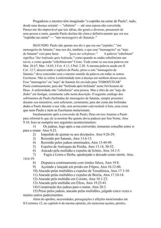 Pregadores e mestres têm imaginado "o espinho na carne de Paulo", tudo,
desde uma doença oriental — "oftalmia" — até uma esposa não convertida.
Parece-me tão improvável que tais idéias, tão gerais e diversas, passassem de
uma pessoa a outra, quando Paulo declara tão clara e definitivamente que era seu

"espinho na carne" — "um mensageiro de Satanás."
SEGUNDO: Paulo não apenas nos diz o que era seu "espinho," "um
mensageiro de Satanás," mas nos diz, também, o que esse "mensageiro" ou "anjo
de Satanás" veio para fazer:
"para me esbofetear."
A palavra "esbofetear"
significa "dar bofetada após bofetada," como quando as ondas esbofeteiam um
navio, e como quando "esbofeteavam" Cristo. Vede como se usa essa palavra em
Mat. 26.67; Mar. 14.65; I Cor. 4.11; I Ped. 2.20. A mesma palavra usada em II
Cor. 12.7, descrevendo o suplício de Paulo, preso a este "mensageiro de
Satanás," deve concordar com o mesmo sentido da palavra em todas as outras
Escrituras. Não se refere à enfermidade nem à doença em nenhum desses casos.
Esse "mensageiro" ou "anjo" de Satanás foi enviado para "ESBOFETEAR"
Paulo continuamente, para dar "bofetada após bofetada" neste fiel homem de
Deus. A enfermidade não "esbofeteia" uma pessoa. Mas a obra de um "anjo do
diabo" em fustigar, certamente cabe nesta descrição. O seguinte catálogo dos
sofrimentos de Paulo (bofetadas do mensageiro de Satanás, sempre presente)
durante seu ministério, será suficiente, certamente, para dar conta das bofetadas
dadas a Paulo durante a sua vida, sem acrescentar enfermidade à lista, uma coisa

que nem Paulo e nem as Escrituras mencionam.
Imediatamente após a conversão de Paulo, Deus enviou Ananias a Paulo
para informá-lo que ele ia mostrar-lhe quanto devia padecer por Seu Nome, Atos

9.16. Isso se cumpriu nos seguintes acontecimentos:
1)
Os judeus, logo após a sua conversão, tomaram conselho entre si
para o matar. Atos 9.23.
2) Impedido de ajuntar-se aos discípulos. Atos 9.26-29.
3) Resistido por Satanás, Atos 13.6-13.
4) Resistido pelos judeus amotinados, Atos 13.44-49.
5) Expulso de Antioquia da Pisídia, Atos 13.14, 50-52.
6) Atacado pela multidão e expulso de Icônio, Atos 14.1-5.
7)
Fugiu a Listra e Derbe, apedrejado e deixado como morto. Atos
14.6-19.
8) Disputava continuamente com irmãos falsos, Atos 19.8.
9) Açoitado e lançado em prisão em Filipos, Atos 16.12-40.
10) Atacado pelas multidões e expulso de Tessalônica, Atos 17.1-10.
11) Atacado pelas multidões e expulso de Beréia, Atos 17.10-14.
12) Atacado pela multidão em Corinto, Atos 18.1-23.
13) Atacado pela multidão em Éfeso, Atos 19.23-41.
14) Conspiração dos judeus para o matar, Atos 20.3.
15) Preso pelos judeus, atacado pelas multidões, julgado cinco vezes e
muitos outros padecimentos.
Além do opróbio, necessidades, perseguições e aflições mencionados em
II Coríntios 12, no capítulo 6 da mesma epístola, ele menciona açoites, prisões,

 