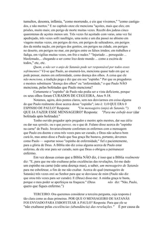 tumultos, desonra, infâmia, "como morrendo, e eis que vivemos," "como castigados, e não mortos." E no capítulo onze ele menciona "açoites, mais que eles; em
prisões, muito mais; em perigo de morte muitas vezes. Recebi dos judeus cinco
quarentenas de açoites menos um. Três vezes fui açoitado com varas, uma vez fui
apedrejado, três vezes sofri naufrágio, uma noite e um dia passei no abismo em
viagens muitas vezes, em perigos de rios, em perigos de salteadores, em perigos
dos da minha nação, em perigos dos gentios, em perigos na cidade, em perigos
no deserto, em perigos no mar, em perigos entre os falsos irmãos; em trabalhos e
fadiga, em vigílias muitas vezes, em frio e nudez." "Injuriado ... perseguido ...
blasfemado,... chegando a ser como lixo deste mundo ... como a escória de

todos," etc, etc.
Quem, a não ser o anjo de Satanás pode ser responsável por todos esses
sofrimentos? Vê-se que Paulo, ao enumerá-los, menciona quase tudo em que se
pode pensar, menos em enfermidade, como doença dos olhos. A coisa que ele
não menciona, a tradição pega e diz que era seu "espinho." Por que os pregadores
e mestres substituem "doença dos olhos" ou "enfermidade," o que Paulo NÃO

menciona, pelas bofetadas que Paulo menciona?
Certamente o "espinho" de Paulo não podia ser a vista deficiente, porque

os seus olhos foram CURADOS DE CEGUEIRA, Atos 9.18.
Notamos, agora, dois pontos claros, sem nos desviarmos em coisa alguma
do que Paulo realmente disse acerca desse "espinho"; isto é: 1) 0 QUE ERA 0
ESPINHO DE PAULO? Resposta:
"Um mensageiro (anjo) de Satanás."!)

QUE IA FAZER ESSE MENSAGEIRO? Resposta:
bofetada após bofetada)."

O

"Para me esbofe-tear (dar

Tenho ouvido pregador após pregador e mestre após mestres, dar sua idéia
ou dar sua opinião, ou o que parece, ou o que dr. Fulano disse acerca do "espinho
na carne" de Paulo. Invariavelmente confortam os enfermos com a mensagem
que Paulo era doente e orou três vezes para ser curado, e Deus não achava bom
curá-lo, mas antes disse a Paulo que Sua graça lhe bastava, portanto, devemos
como Paulo — suportar nosso "espinho de enfermidade," fiel e pacientemente,
para a glória de Deus. A Bíblia não diz coisa alguma acerca de Paulo estar
enfermo, de ele orar para ser curado, nem que Deus o obrigou a permanecer

enfermo.
Em vez dessas coisas que a Bíblia NÂO diz, é isso que a Bíblia realmente
diz: "E, para que me não exaltasse pelas excelências das revelações, foi-me dado

um espinho na carne (não uma doença mas), a saber, um mensageiro de Satanás
para me esbofetear, a fim de me não exaltar. Acerca do qual (mensageiro de
Satanás) três vezes orei ao Senhor para que se desviasse de mim (Paulo não diz
que orou três vezes para ser curado). E (Deus) disse-me: A minha graça te basta,
porque o meu poder se aperfeiçoa na fraqueza." (Deus
não diz: "Não, Paulo,

quero que fiques enfermo.")
TERCEIRO: Ora queremos considerar a terceira pergunta, cuja resposta é
tão clara como as duas primeiras. POR QUE O MENSAGEIRO DE SATANÁS
FOI ENVIADO PARA ESBOFETEAR A PAULO? Resposta: Para que ele se

"não exaltasse pelas excelências (abundância) das revelações."

É por causa da

 