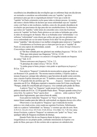 excelência (ou abundância) das revelações que os enfermos hoje em dia devem
ser ensinados a considerar sua enfermidade como um "espinho," que deve
permanecer para que não se engrandeçam demais? Creio que a razão do
"espinho" de Paulo certamente exclui quase todas as demais pessoas. Ao menos,
não temos o direito bíblico de declarar que nossa enfermidade seja um "espinho"
como o de Paulo se não recebemos, também, como ele, tão grande abundância de
revelações que precisamos de algo para não nos ensoberbecermos. Se dissermos
que temos um "espinho," então temos de concordar com o resto das Escrituras
acerca do "espinho" de Paulo; Paulo gloriava-se em todas as bofetadas que sofria
às mãos do mensageiro de Satanás. Mas se as bofetadas eram "enfermidade," e se
sofremos "enfermidade" como dizem que sofreu, por que não nos gloriamos em
nossa enfermidade em vez de tentar ficarmos livres dela? Se nos gloriamos em

nosso "espinho," não devemos ir ao melhor cirurgião para remover o "espinho."
Consideremos as Escrituras que se citam para provar que o "espinho" de
Paulo era uma espécie de enfermidade, usando
dr. James Strong's Exhaustive

Concordance como guia.
a) "De boa vontade pois me gloriarei nas minhas fraquezas," II Cor. 12.9.
"Pelo que sinto prazer nas fraquezas," II Cor. 12.10.
"Vós sabeis que primeiro vos anunciei o Evangelho estando em fraqueza

da carne," Gál. 4.13.
"Estava convosco em fraqueza," I Cor. 2.3.
"A presença do corpo é fraca," II Cor. 10.10.
"A minha graça te basta, porque o meu poder se aperfeiçoa na fraqueza,"

II Cor. 12.9.
Essa palavra "fraqueza" é traduzida da mesma palavra grega que Paulo usa
em Romanos 8.26, quando diz: "Da mesma maneira também, o Espírito ajuda as

nossas fraquezas; porque não sabemos o que havemos de pedir como convém,
mas o mesmo Espírito intercede por nós." Ê também a mesma palavra usada em
Heb. 11.34 quando fala dos profetas que "da
fraqueza tiraram forças." E se

encontra em II Cor. 13.4 para exprimir a maneira como foi Cristo crucificado:
"Porque, ainda foi crucificado por fraqueza, vive contudo pelo poder de Deus.
A palavra "fraco" ou "fraqueza," usada nessas Escrituras, é a mesma

palavra usada em II Cor. 12.10 quando Paulo disse: "Porque quando estou fraco
estou forte. Se a palavra "fraco" queria dizer

enfermo, então a palavra "forte"

queria dizer logicamente, que estava bom de saúde.
Essas palavras traduzidas "fraqueza" ou "fraco," acerca da vida de Paulo,

nunca foram usadas para dar idéia de enfermidade ou alguma doença dos olhos.
Observemos o uso da palavra "fraqueza," que é traduzida da mesma
palavra e raiz citada acima, como usada nas seguintes Escrituras. Substituamos
cada vez a palavra "enfermidade" ou "doença," e veremos que não dá certo. Rom.
4.19; 8.3; 14.2,21; I Cor. 8.9; 9.22; 15.43; II Cor. 13.4; Heb. 5.2; 7.28. Em várias
dessas Escrituras, a palavra "fraqueza" se contrasta com "poder" ou "força," sem

qualquer idéia de fraqueza resultante de doença.
Quando Paulo fala da sua fraqueza diante da Igreja, exprime a sua
insignificância no seu próprio poder, confiando inteiramente no Espírito e no
poder de Deus, para que a fé dos corintos não se apoiasse em sabedoria dos

 