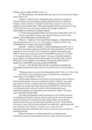 homens, mas no poder de Deus, I Cor. 2.5.
b) "Não rejeitastes, nem desprezastes isso que era uma tentação na minha
carne," Gál. 4.14.
A palavra "tentação" (que é interpretada para significar uma espécie de
doença) é traduzida da mesma palavra grega usada para exprimir o desafio de
Satanás a Cristo no deserto: "Acabando o diabo toda a tentação" (Lucas 4.13), e

usada por Jesus quando disse: "Orai, para que não entreis em tentação" (Lucas
22.40). Nem uma e nem outra dessas palavras tem qualquer referência à

enfermidade ou a doença de qualquer espécie.
c) "Vede com que grandes letras vos escrevi por minha mão," Gál. 6.11.
Ensina-se que Paulo era quase cego, a ponto de precisar escrever letras

grandes, mas consideremos os seguintes fatos:
Primeiro: A palavra "letra" que Paulo empregou, é traduzida da mesma
palavra grega usada em 11 Cor. 3.6. "A letra mata, e o Espírito vivifica." Isso

certamente não se refere a uma letra do alfabeto.
Segundo: A palavra "grandes", usada no português em Gál. 6.11, é
traduzido de uma palavra grega que significa uma forma quantitativa, QUANTO
(segundo dr. James Strong). E mais, essa palavra "grande" traduzida do grego,
NÂO é a mesma que se usa para exprimir TAMANHO em Lucas 22.12 ao falar
de "um grande cenáculo;" a palavra "grande" em Lucas é traduzida da palavra
grega "megas," que significa simplesmente grande em tamanho. Mas a carta de
Paulo (Gál. 6-11) era grande em quantidade. Uma letra do alfabeto pode ser

grande em TAMANHO, mas não em QUANTIDADE.
Terceiro: Sem dúvida, Paulo fala de sua epístola ser grande (em
quantidade) simplesmente porque não era seu costume escrever com sua própria

mão.
"Vede que carta vos escrevi de minha própria mão," Gál. 6.11 (Vers. Fig.).
d) "Porque vos dou testemunho de que, se possível fora, arrancarfeis os

vossos olhos, e mos daríeis," Gál. 4.15.
Muitos crentes acham que esta Escritura é mais uma prova que os olhos de
Paulo eram tão doentes, talvez com a doença do oriente, "oftalmia," que o povo
estava pronto a lhe dar os próprios olhos para substituírem seus olhos doentes.
Mas parece-me somente presunção basear uma SUPOSIÇÃO, que Paulo tinha
uma doença dos olhos, sobre tal Escritura. Não há dúvida alguma que a
expressão dos galatas era simplesmente uma expressão de carinho e amor para

com o ministério fiel de Paulo.
Na reunião de despedida, quando encerramos as treze semanas gloriosas
da campanha em Kingston, Jamaica, durante a qual mais de cem surdos-mudos,e
mais de noventa pessoas inteiramente.cegas foram curadas, um dos amados
pastores, jamaicanos, nas suas palavras de despedida, nos disse: "Irmão Osborn,
nosso povo o ama. Estão louvando a Deus por sua vinda aqui, e querem que saiba
que cortariam o braço direito e o dariam a você, se fosse possível."
Essa
expressão de devoção, certamente, não era prova de que eu tivesse um câncer no

meu braço direito.
Depois de examinar as Escrituras principais, que muitas pessoas
consideram como prova de que Paulo era dorr.te, ou que sofria de uma doença

 