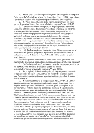 1. Desde que a cura é uma parte integrante do Evangelho, como podia
Paulo gozar da "plenitude da bênção do Evangelho" (Rom. 15.29), como o fazia,
e permanecer doente? Não é apura uma parte da bênção do Evangelho?
2.

Se Paulo era doente, como podia o povo, a quem pregou em Éfeso,

receber fé para tais "maravilhas extraordinárias," de curas? Atos 19.11,12.
3.
Se Paulo era doente, como podia, ao pregar o primeiro sermão em
Listra, criar tal fé no coração de um pagão "coxo desde o ventre de sua mãe (Atos
14.8) a tal ponto que o homem foi curado instantânea e milagrosamente? Se
Paulo fosse doente, esse pagão creria no primeiro sermão que Paulo pregou, e
receberia fé suficiente para ser curado, quando hoje muitos dos educados
recusam crer, apesar dos muitos sermões que pregamos, com corpos sãos e
fortes? Os críticos perguntam-me repetidamente: "Se o senhor estivesse doente,
então que aconteceria à sua mensagem?" Contudo, crêem que Paulo, enfermo,
fraco e quase cego, podia criar fé suficiente em um pagão, por meio de um

sermão, para produzir um milagre de cura.
4.
Se Paulo era enfermo ou doente, como foi que conseguiu ver a
"obediência dos gentios, por palavra e por obras, pelo poder dos sinais e
prodígios, na virtude do Espírito de Deus" (Rom. 15.18,19), quando o pregador

atual, doente e
declarando que tem "um espinho na carne" como Paulo, geralmente fica

incapacitado, acamado, e raramente ou nunca opera sinais, prodígios e milagres?
5. Se Paulo era enfermo", ou doente, como foi que quando pregava na
Ilha de Malta, o pai de Públio, e "os demais que na ilha tinham

enfermidades,'vieram ter com ele, e sararam? " Atos 28.8,9.
6. Se "o espinho" de Paulo não impedia a fé do povo para ser curado de
doenças do físico, em Éfeso, Malta, Listra, e em quase todos os demais lugares
onde Paulo pregava, porque o devemos usar atualmente para impedir a fé para ser

curado no físico?
7. No tempo da Bíblia "a fé veio pelo ouvir A PALAVRA DE DEUS,"
enquanto atualmente, "a fé desaparece pelo ouvir a palavra do pregador, pois o
pregador declara que Paulo era doente, e Deus não o queria ouvir apesar de ele
orar três vezes, e portanto, é possível que não seja a vontade de Deus nos curar.
Tais argumentos nos levam a abandonar todas as promessas definidas de Deus
para curar TODOS que pedem; promessas que são baseadas na PALAVRA DE
DEUS e nos são dadas para produzir fé. Tais argumentos nos obrigam, cada vez,
a procurar revelações especiais do Espírito de Deus para determinar se é, ou não,
a vontade de Deus nos curar. Se fosse assim, essa fé NÃO VIRIA pela Palavra de
Deus somente, como Paulo ensina, mas essa fé viria por oração, rogando até
recebermos uma revelação especial de ser a vontade de Deus. Como isso é
ilógico! Não é estranho que aqueles que pregam que Paulo era doente, em vez de
orarem e pedirem a Deus que os curem (como afirmam que Paulo fez), recorrem
ao médico (que eles crêem serem mais habilitados para libertá-los do "espinho"
de enfermidade, se Deus quer, ou se não quer, que seja retirado)? Não é estranho
que pregadores que pregam que o "espinho" de Paulo era uma enfermidade,
recomendem que seu povo se submeta a operações e tratamentos médicos para

 