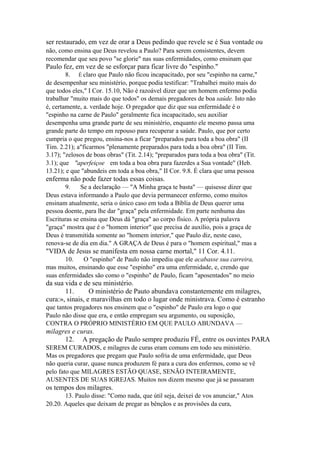ser restaurado, em vez de orar a Deus pedindo que revele se é Sua vontade ou
não, como ensina que Deus revelou a Paulo? Para serem consistentes, devem
recomendar que seu povo "se glorie" nas suas enfermidades, como ensinam que

Paulo fez, em vez de se esforçar para ficar livre do "espinho."
8. É claro que Paulo não ficou incapacitado, por seu "espinho na carne,"
de desempenhar seu ministério, porque podia testificar: "Trabalhei muito mais do
que todos eles," I Cor. 15.10, Não é razoável dizer que um homem enfermo podia
trabalhar "muito mais do que todos" os demais pregadores de boa saúde. Isto não
é, certamente, a. verdade hoje. O pregador que diz que sua enfermidade é o
"espinho na carne de Paulo" geralmente fica incapacitado, seu auxiliar
desempenha uma grande parte de seu ministério, enquanto ele mesmo passa uma
grande parte do tempo em repouso para recuperar a saúde. Paulo, que por certo
cumpria o que pregou, ensina-nos a ficar "preparados para toda a boa obra" (II
Tim. 2.21); a"ficarmos "plenamente preparados para toda a boa obra" (II Tim.
3.17); "zelosos de boas obras" (Tit. 2.14); "preparados para toda a boa obra" (Tit.
3.1); que "aperfeiçoe em toda a boa obra para fazerdes a Sua vontade" (Heb.
13.21); e que "abundeis em toda a boa obra," II Cor. 9.8. É clara que uma pessoa

enferma não pode fazer todas essas coisas.
9.
Se a declaração — "A Minha graça te basta" — quisesse dizer que
Deus estava informando a Paulo que devia permanecer enfermo, como muitos
ensinam atualmente, seria o único caso em toda a Bíblia de Deus querer uma
pessoa doente, para lhe dar "graça" pela enfermidade. Em parte nenhuma das
Escrituras se ensina que Deus dá "graça" ao corpo físico. A própria palavra
"graça" mostra que é o "homem interior" que precisa de auxílio, pois a graça de
Deus é transmitida somente ao "homem interior," que Paulo diz, neste caso,
renova-se de dia em dia." A GRAÇA de Deus é para o "homem espiritual," mas a

"VIDA de Jesus se manifesta em nossa carne mortal," 11 Cor. 4.11.
10.
O "espinho" de Paulo não impediu que ele acabasse sua carreira,
mas muitos, ensinando que esse "espinho" era uma enfermidade, e, crendo que
suas enfermidades são como o "espinho" de Paulo, ficam "aposentados" no meio

da sua vida e de seu ministério.
11.
O ministério de Pauto abundava constantemente em milagres,
cura:», sinais, e maravilhas em todo o lugar onde ministrava. Como é estranho
que tantos pregadores nos ensinem que o "espinho" de Paulo era logo o que
Paulo não disse que era, e então empregam seu argumento, ou suposição,
CONTRA O PRÓPRIO MINISTÉRIO EM QUE PAULO ABUNDAVA —

milagres e curas.
12. A pregação de Paulo sempre produziu FÉ, entre os ouvintes PARA
SEREM CURADOS, e milagres de curas eram comuns em todo seu ministério.
Mas os pregadores que pregam que Paulo sofria de uma enfermidade, que Deus
não queria curar, quase nunca produzem fé para a cura dos enfermos, como se vê
pelo fato que MILAGRES ESTÃO QUASE, SENÃO INTEIRAMENTE,
AUSENTES DE SUAS IGREJAS. Muitos nos dizem mesmo que já se passaram

os tempos dos milagres.
13. Paulo disse: "Como nada, que útil seja, deixei de vos anunciar," Atos
20.20. Aqueles que deixam de pregar as bênçãos e as provisões da cura,

 