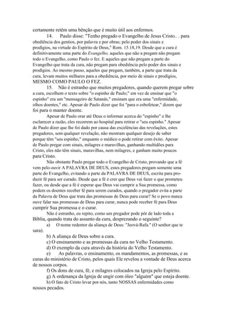 certamente retêm uma bênção que é muito útil aos enfermos.
14. Paulo disse: "Tenho pregado o Evangelho de Jesus Cristo.. . para
obediência dos gentios, por palavra e por obras; pelo poder dos sinais e
prodígios, na virtude do Espírito de Deus," Rom. 15.18,19. Desde que a cura é
definitivamente uma parte do Evangelho, aqueles que não a pregam não pregam
todo o Evangelho, como Paulo o fez. E aqueles que não pregam a parte do
Evangelho que trata da cura, não pregam para obediência pelo poder dos sinais e
prodígios. Ao mesmo passo, aqueles que pregam, também, a parte que trata da
cura, levam muitos milhares para a obediência, por meio de sinais e prodígios,

MESMO COMO PAULO O FEZ.
15. Não é estranho que muitos pregadores, quando querem pregar sobre
a cura, escolhem o texto sobre "o espinho de Paulo;" em vez de ensinar que "o
espinho" era um "mensageiro de Satanás," ensinam que era uma "enfermidade,
olhos doentes," etc. Apesar de Paulo dizer que foi "para o esbofetear," dizem que

foi para o manter doente.
Apesar de Paulo orar até Deus o informar acerca do "espinho" e lhe
esclarecer a razão, eles recorrem ao hospital para retirar o "seu espinho." Apesar
de Paulo dizer que lhe foi dado por causa das excelências das revelações, estes
pregadores, sem qualquer revelação, não mostram qualquer desejo de saber
porque têm "seu espinho," enquanto o médico o pode retirar com êxito. Apesar
de Paulo pregar com sinais, milagres e maravilhas, ganhando multidões para
Cristo, eles não têm sinais, maravilhas, nem milagres, e ganham muito poucos

para Cristo.
Não obstante Paulo pregar todo o Evangelho de Cristo, provando que a fé
vem pelo ouvir A PALAVRA DE DEUS, estes pregadores pregam somente uma
parte do Evangelho, evitando a parte da PALAVRA DE DEUS, escrita para produzir fé para ser curado. Desde que a fé é crer que Deus vai fazer o que prometeu
fazer, ou desde que a fé é esperar que Deus vai cumprir a Sua promessa, como
podem os doentes receber fé para serem curados, quando o pregador evita a parte
da Palavra de Deus que trata das promessas de Deus para curar? Se o povo nunca
ouve falar nas promessas de Deus para curar, nunca pode receber fé para Deus

cumprir Sua promessa e o curar.
Não é estranho, eu repito, como um pregador pode pôr de lado toda a

Bíblia, quando trata do assunto da cura, desprezando o seguinte?
a)

O nome redentor da aliança de Deus: "Jeová-Rafa." (O senhor que te

sara).
b) A aliança de Deus sobre a cura.
c) O ensinamento e as promessas da cura no Velho Testamento.
d) O exemplo da cura através da história do Velho Testamento.
e)
As palavras, o ensinamento, os mandamentos, as promessas, e as
curas do ministério de Cristo, pelos quais Ele revelou a vontade de Deus acerca
de nossos corpos.
f) Os dons de cura, fé, e milagres colocados na Igreja pelo Espírito.
g) A ordenança da Igreja de ungir com óleo "alguém" que esteja doente.
h) O fato de Cristo levar por nós, tanto NOSSAS enfermidades como

nossos pecados.

 