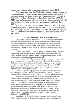 nossas enfermidades, e levou as nossas doenças," Mat. 8.16,17.
Cristo continua a curar OS ENFERMOS, para continuar a cumprir as
palavras do profeta: "Ele tomou sobre si as NOSSAS enfermidades, e levou as
NOSSAS doenças." Sempre te lembres que TU estás incluído no "NOSSO" de
Mat. 8.17, e que Deus está obrigado por Sua aliança a continuar a SARAR
TODOS que estão doentes e enfermos, para cumprir as palavras de Isaías. "Não
quebrarei o meu concerto, não alterarei o que saiu dos meus lábios," Salmo

89.34.
"E ao pôr do sol, TODOS os que tinham enfermos de VÁRIAS doenças
lhos traziam; e, pondo as mãos sobre CADA UM DELES, OS CURAVA," Lucas
4.40. "Deus ungiu a Jesus de Nazaré com o Espírito Santo e com virtude; o qual
andou CURANDO TODOS os oprimidos do diabo, porque Deus era com Ele,

Atos 10.38.
A cura é para todos e deve ser pregada a todos
Filipe pregou Cristo aos samaritanos.
"E as multidões unanimemente
prestavam atenção ao que Filipe dizia, porque ouviam e viam os sinais que ele
fazia; pois que os espíritos imundos saíam de muitos que os tinham, clamando
em alta voz; e muitos paralíticos e coxos eram curados. E havia grande alegria
naquela cidade," Atos 8.6-8. Jesus provou ser exatamente o mesmo quando Filipe

O pregou.
Pedro pregou Cristo, e o coxo de Atos 3 foi curado. Jesus provava ser o
mesmo para Pedro. Em todo o tempo e em todo o lugar que se prega Jesus Cristo
no Seu sacrifício pleno pelo pecado e doença, o resultado será a cura dos corpos

doentes, tanto como a salvação das almas perdidas.
Paulo pregou Cristo. "E estava assentado em Listra certo varão leso dos
pés, coxo desde o ventre de sua mãe, o qual nunca tinha andado. Este ouviu falar
Paulo, que, fixando nele os olhos, e vendo que tinha fé para ser curado, disse em
voz alta: Levanta-te direito sobre teus pés. E ele saltou e andou," Atos 14.8-10.
Paulo pregava o Evangelho de cura, porque o coxo recebeu fé para ser curado

enquanto ouvia a mensagem de Paulo.
Em todo o lugar onde se prega a cura, com todos os seus benefícios para
TODOS; o povo responde à Palavra pregada, tem fé para ser curado e o povo é

sempre curado. Este método NUNCA FALHA. A FÉ NÃO PODE FALHAR.
Quero repetir, não se pode pôr a fé em atividade quando a pessoa fica
indecisa se Deus cura, ou não cura, TODOS. Se Ele não quer curar TODOS,
então ficamos obrigados a vacilar, dizendo em TODOS OS CASOS: "Deus vai
curar ESTA PESSOA? ou é um dos casos infelizes que Deus quer que fique a
sofrer?" Como jamais podemos orar a ORAÇÃO DA FÉ pensando assim?
Permanece compreendido e estabelecido que É A VONTADE DE DEUS
CURAR-ME. Tenho tanto direito à cura como ao perdão — quando CREIO.
Deus disse: "Eu sou o Senhor que te sara," e se Deus o disse, e Deus não pode
mentir, Ele QUERIA DIZER O QUE DISSE. O que Deus diz é verdade.

Portanto, a cura é MINHA.
A cura é parte do Evangelho e para se pregar por "todo o mundo" e para
"toda a criatura," no plano de Deus a vigorar plenamente "até à consumação dos

 