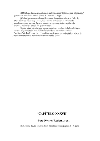 i) O fato de Cristo, quando aqui na terra, curar "todos os que o tocavam,"
junto com o fato que "Jesus Cristo é o mesmo ... hoje."
j) O fato que muitos milhares de pessoas têm sido curadas pelo Poder de
Deus desde os dias dos apóstolos, e que muitos milhares mais estão sendo
curados de toda a sorte de doenças incuráveis, em quase todos os países do

mundo, mesmo na época em que vivemos.
Repito, não é estranho, que alguns pregadores ponham de lado tudo isso e,
quando pregam sobre a cura, escolham como texto a escritura acerca do

"espinho" de Paulo, que os
eruditos confessam que não podem provar ter
qualquer referência nem a enfermidade nem a cura?

CAPÍTULO XXXVIII
Sete Nomes Redentores
Dr. Scofield diz, na Scofield Bible, na nota ao pé das páginas 6 e 7, que o

 