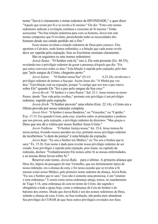 nome "Jeová é claramente o nome redentor da DIVINDADE," e quer dizer
"Aquele que existe por Si e se revela a Si mesmo." Ele diz: "Estes sete nomes
redentores indicam a revelação contínua e crescente de Si mesmo." Então
acrescenta: "Na Sua relação redentora para com os homens, Jeová tem sete
nomes compostos que O revelam, preenchendo todas as necessidades dos

homens desde seu estado perdido até o fim."
Esses nomes revelam a relação redentora de Deus para conosco. Eles
apontam o Calvário, onde fomos redimidos; e a bênção que cada nome revela

deve ser suprida pela expiação. Isso as Escrituras ensinam claramente.
São os seguintes os sete nomes redentores:
Jeová-Sama: "O Senhor está lá," isto é, Ele está presente (Ez. 48.35),
revelando-nos o privilégio redentor de gozar a presença dAquele que diz: "Eis
que estou convosco todos os dias." Esta bênção é suprida pela expiação, pelo fato

que "pelo sangue de Cristo, chegastes perto."
Jeová-Salum: "O Senhor nossa Paz" (J'J:I Ô
6.23,24), revela-nos o
privilégio redentor de termos a Sua paz. Assim Jesus diz: "A Minha paz vos
dou." Esta bênção está na expiação, porque "o castigo que nos traz a paz estava
C

sobre Ele" quando Ele "fez a paz pelo sangue da Sua cruz."
Jeová-Ra-ah: "O Senhor é o meu Pastor," Sal. 23.1. Jesus tornou-se nosso
Pastor, dando "Sua vida pelas ovelhas," portanto este privilégio é um privilégio

redentor, suprido pela expiação.
Jeová-Jireh: "0 Senhor provera" uma oferta (Gen. 22.14), e Cristo era a
Oferta provida por nossa redenção completa.
Jeová-Nissi: "0 Senhor é nossa Bandeira," ou "Vencedor," ou "Capitão,"
Êxo. 17.15. Foi quando Cristo, pela cruz, triunfou sobre os principados e poderes
que nos proveu, pela expiação, o privilégio redentor de dizermos: "Mas graças a

Deus que nos dá a vitória por nosso Senhor Jesus Cristo."
Jeová-Tsidkenu: "O Senhor Justiça nossa," Jer. 23.6. Jesus tornou-Se
nossa justiça, levando nossos pecados na cruz; portanto nosso privilégio redentor

de recebermos "o dom da justiça" é uma bênção da expiação.
Jeová-Rafa: "Eu sou o Senhor teu Médico," ou "Eu sou o Senhor que te
sara," Êx. 15.26. Este nome é dado para revelar nosso privilégio redentor de ser
curado. Esse privilégio é suprido pela expiação, pois Isaias, no capítulo da
redenção, declara: "Verdadeiramente Ele tomou sobre Si as nossas enfermidades,

e as nossas dores levou sobre Si."
Reservei este nome, Jeová-Rafa, para o último. A primeira aliança que
Deus fez, depois da passagem do mar Vermelho, que era distintamente típica de
nossa redenção, era a aliança da cura, e foi nessa ocasião que se revelou a Si
mesmo como nosso Médico, pelo primeiro nome redentor da aliança, Jeová-Rafa,
"Eu sou o Senhor que te sara." Isso não é somente uma promessa, é um "estatuto
e uma ordenança." E assim como nessa ordenança antiga, temos, no mandamento
de Tiago 5.14, uma ordenança de cura no nome de Cristo, tão sagrada e
obrigatória a toda a igreja hoje, como a ordenança da Ceia do Senhor e do
batismo dos crentes. Desde que Jeová-Rafa é um dos nomes redentores de Deus,
selando a aliança da cura, Cristo, na Sua exaltação, não podia mais abandonar
Seu privilégio de CURAR do que Seus outros privilégios revelados nos Seus

 