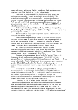 outros seis nomes redentores. Qual é a bênção, revelada nos Seus nomes
redentores, que foi retirada desta "melhor" dispensação?
Isaías inicia o capítulo da REDENÇÃO com a pergunta: "Quem deu
crédito a nossa pregação? e a quem se manifestou o braço do Senhor?" E a
pregação continua, que Ele levou nossos pecados e nossas enfermidades. A
resposta à pergunta é: Somente os que ouviram a pregação podiam crer, porque
"a fé vem pelo ouvir." Desde que Jesus morreu para libertar os homens, vale a
pena, certamente, declará-lo. Nos versículos 4 e 5 do capítulo da REDENÇÃO,

vê-se Jesus sofrendo por
"NOSSAS enfermidades," "NOSSAS dores," "NOSSAS transgressões,"
"NOSSAS iniqüidades," "NOSSA paz," e "NOSSA cura," pois
"pelas Suas

pisaduras fomos sarados."
Teríamos de fazer citações erradas para nos excluir a NÔS mesmos de

qualquer uma dessas bênçãos.
Então, ao ler a interpretação que Mateus dá de Isaías 53 e ouvi-lo dizer
que Jesus "curou TODOS os que estavam enfermos" para cumprir a profecia de
Isaías: "Ele tomou sobre Si as NOSSAS enfermidades, e levou as NOSSAS
doenças" (Mat. 8.17), teríamos de fazer citação errada da Escritura outra vez para

NOS excluir da bênção redentora da CURA para nossos corpos.
Se Cristo, como algumas pessoas pensam, não quer curar tão
universalmente durante Sua exaltação, como durante Sua humilhação, então Ele
teria de ser infiel à Sua promessa em João 14.12,13, e não seria "Jesus Cristo, o

mesmo ontem, e hoje, e eternamente," Heb. 13.8.
Desde que a promessa da cura, feita a "ALGUÉM" doente (Tiago 5.14), é
igualmente tão universal em esfera de ação, quanto "TODO AQUELE" em

pecado (João 3.16), e desde que Jesus Cristo, na Sua morte sacrificial,

levou

nossas enfermidades (Mat. 8.17), justamente da mesma maneira que levou nossos
pecados (I Pedro 2.24), então o fato fica decidido pelas Escrituras que os
enfermos têm o mesmo direito à xxira do corpo como os pecadores têm à cura da

alma.
Se o corpo não fosse incluído na redenção, como poderia haver
ressurreição? como pode o "corruptível se revestir da incorruptibilidade" ou o
"mortal se revestir da imortalidade?" Se não fôssemos redimidos da enfermidade,
não seríamos sujeitos a doença no céu, se fosse possível ressurgir sem a
redenção? Se o destino futuro dos homens há de ser físico e espiritual, podemos

esperar também uma redenção do corpo e do espírito.
Como disse o Dr. R. A. Torrey, no seu livro sobre a "Cura Divina":
"Justamente como adquirimos as primícias de nossa salvação espiritual na vida
atual, assim adquirimos as primícias da nossa salvação física na vida atual... O
Evangelho de Cristo tem salvação tanto para o corpo como para a alma ... A
morte expiatória de Jesus Cristo adquiriu para nós não somente a cura do físico,

mas também a ressurreição, aperfeiçoamento e a glorificação de nossos corpos."

 