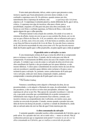 0 erro mais prevalecente, talvez, entre o povo que procura a cura,
inclusive aqueles que ficam plenamente convictos desta verdade, é o de
confundir a esperança com a fé. Os enfermos, quando oramos por eles,
naturalmente têm a esperança de melhorar, mas
a esperança não é de forma

alguma a fé. A esperança é somente passiva, muito diferente da fé, que é ativa,
criativa. A esperança tem algo de incerteza; olha para a frente, para a
possibilidade, enquanto a fé olha para trás para uma obra consumada. A fé
baseia-se com firme e confiada segurança, na Palavra de Deus, e não recebe

apoio algum do que o olho percebe.
O homem natural é uma criação dos sentidos, Ele ainda vê ou sente os
sintomas da aflição, insiste em crer no que os seus sentidos lhe dizem, em vez de
crer no que a Palavra de Deus diz. A fé, ao contrário, não se influencia pelo que o
olho vê, e, de fato, nem o leva em conta. A fé não honra os sentidos, mas recebe
a sua força da Palavra invariável do Livro de Deus. Se essa não fosse a natureza
da fé, não haveria necessidade de uma coisa como a fé. Por que haveria necessi-

dade da fé para aquilo que o olho já percebe, ou para aquilo que a mão já apalpa?
O paralelo entre a salvação e a cura
É esta interpretação errônea da fé que a torna tão difícil de se compreender
para se reclamar a cura do físico. Contudo, não há razão para esta falta de
compreensão. O ensinamento da Bíblia acerca da cura é tão simples como o da
salvação. A verdade é que a cura do corpo e a salvação da alma envolvem uma
obra semelhante do Espírito e são governadas por leis quase idênticas, se não
mesmo idênticas. A chave para o entendimento do assunto inteiro da cura divina
está em reconhecer o paralelo quase idêntico entre reclamar a fé para a cura e
reclamá-la para a salvação. Se, portanto, temos conhecimento da fé pela qual
vem a salvação, então por meio duma comparação simples, podemos

compreender o mesmo princípio da fé pela qual vem a cura.
_______

* Por Gordon Lindsay
Notemos a semelhança entre adquirir a libertação da alma, da sua
pecaminosidade, e a de adquirir a libertação do corpo, da enfermidade. A maioria
dos pecadores, a não ser talvez os tolos mais precipitados, alimenta vaga
esperança de salvar-se por fim. Mas apesar de o pecador reconhecer o valor do
céu, e que pode concordar que a probabilidade de se perder eternamente é
infinitamente mais trágica do que meramente ficar enfermo, contudo, esse
incentivo intenso ao arrependimento não é suficiente, em muitos casos, para
resultar na conversão do pecador. Contudo, mesmo quando o pecador tem uma
idéia do horror da doença do pecado, e exprime a vontade de abandoná-lo, ainda

não se salvará antes de crer no fato de que Cristo morreu por ele.
A obra consumada da salvação
É somente quando o pecador aceita a obra consumada do Calvário, que se
pode salvar. Se o pecador não crer, até se sentir salvo — nunca se salvará. Não já
conhecemos pessoas que se enganaram neste ponto? Ê somente no ato de crer na

obra consumada no Calvário, que se realiza a conversão do pecador.

 