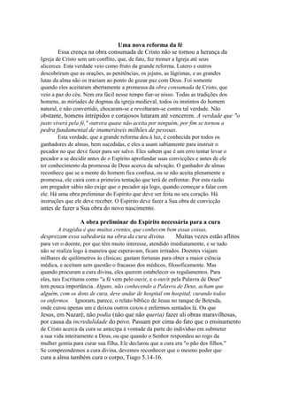 Uma nova reforma da fé
Essa crença na obra consumada de Cristo não se tornou a herança da
Igreja de Cristo sem um conflito, que, de fato, fez tremer a Igreja até seus
alicerces. Esta verdade veio como fruto da grande reforma. Lutero e outros
descobriram que as orações, as penitências, os jejuns, as lágrimas, e as grandes
lutas da alma não os traziam ao ponto de gozar paz com Deus. Foi somente
quando eles aceitaram abertamente a promessa da obra consumada de Cristo, que
veio a paz do céu. Nem era fácil nesse tempo fiar-se nisso. Todas as tradições dos
homens, as miríades de dogmas da igreja medieval, todos os instintos do homem
natural, e não convertido, chocaram-se e revoltaram-se contra tal verdade. Não

obstante, homens intrépidos e corajosos lutaram até vencerem. A verdade que "o
justo viverá pela fé," outrora quase não aceita por ninguém, por fim se tornou a

pedra fundamental de inumeráveis milhões de pessoas.
Esta verdade, que a grande reforma deu à luz, é conhecida por todos os
ganhadores de almas, bem sucedidas, e eles a usam sabiamente para instruir o
pecador no que deve fazer para ser salvo. Eles sabem que é um erro tentar levar o
pecador a se decidir antes de o Espírito aprofundar suas convicções e antes de ele
ter conhecimento da promessa de Deus acerca da salvação. O ganhador de almas
reconhece que se a mente do homem fica confusa, ou se não aceita plenamente a
promessa, ele cairá com a primeira tentação que terá de enfrentar. Por esta razão
um pregador sábio não exige que o pecador aja logo, quando começar a falar com
ele. Há uma obra preliminar do Espírito que deve ser feita no seu coração. Há
instruções que ele deve receber. O Espírito deve fazer a Sua obra de convicção

antes de fazer a Sua obra do novo nascimento.
A obra preliminar do Espírito necessária para a cura
A tragédia é que muitos crentes, que conhecem bem essas coisas,

desprezam essa sabedoria na obra da cura divina.

Muitas vezes estão aflitos

para ver o doente, por que têm muito interesse, atendido imediatamente, e se tudo
não se realiza logo à maneira que esperavam, ficam irritados. Doentes viajam
milhares de quilômetros às clínicas; gastam fortunas para obter a maior ciência
médica, e aceitam sem questão o fracasso dos médicos, filosoficamente. Mas
quando procuram a cura divina, eles querem estabelecer os regulamentos. Para
eles, tais Escrituras como "a fé vem pelo ouvir, e o ouvir pela Palavra de Deus"
tem pouca importância. Alguns, não conhecendo a Palavra de Deus, acham que
alguém, com os dons de cura, deve andar de hospital em hospital, curando todos
os enfermos. Ignoram, parece, o relato bíblico de Jesus no tanque de Betesda,
onde curou apenas um e deixou outros coxos e enfermos sentados lá. Ou que

Jesus, em Nazaré, não podia (não que não queria) fazer ali obras maravilhosas,
por causa da incredulidade do povo. Passam por cima do fato que o ensinamento
de Cristo acerca da cura se antecipa à vontade da parte do indivíduo em submeter
a sua vida inteiramente a Deus, ou que quando o Senhor respondeu ao rogo da
mulher gentia para curar sua filha, Ele declarou que a cura era "o pão dos filhos."
Se compreendemos a cura divina, devemos reconhecer que o mesmo poder que

cura a alma também cura o corpo, Tiago 5.14-16.

 