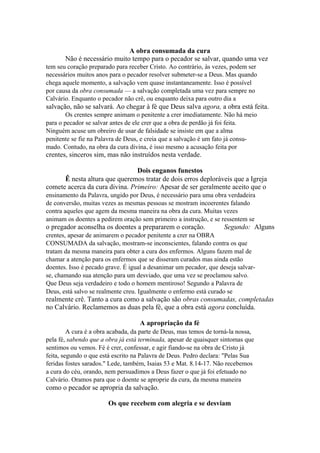 A obra consumada da cura
Não é necessário muito tempo para o pecador se salvar, quando uma vez
tem seu coração preparado para receber Cristo. Ao contrário, às vezes, podem ser
necessários muitos anos para o pecador resolver submeter-se a Deus. Mas quando
chega aquele momento, a salvação vem quase instantaneamente. Isso é possível
por causa da obra consumada — a salvação completada uma vez para sempre no
Calvário. Enquanto o pecador não crê, ou enquanto deixa para outro dia a

salvação, não se salvará. Ao chegar à fé que Deus salva agora, a obra está feita.
Os crentes sempre animam o penitente a crer imediatamente. Não há meio
para o pecador se salvar antes de ele crer que a obra de perdão já foi feita.
Ninguém acuse um obreiro de usar de falsidade se insiste em que a alma
penitente se fie na Palavra de Deus, e creia que a salvação é um fato já consumado. Contudo, na obra da cura divina, é isso mesmo a acusação feita por

crentes, sinceros sim, mas não instruídos nesta verdade.
Dois enganos funestos
Ê nesta altura que queremos tratar de dois erros deploráveis que a Igreja
comete acerca da cura divina. Primeiro: Apesar de ser geralmente aceito que o
ensinamento da Palavra, ungido por Deus, é necessário para uma obra verdadeira
de conversão, muitas vezes as mesmas pessoas se mostram incoerentes falando
contra aqueles que agem da mesma maneira na obra da cura. Muitas vezes
animam os doentes a pedirem oração sem primeiro a instrução, e se ressentem se

o pregador aconselha os doentes a prepararem o coração.

Segundo: Alguns

crentes, apesar de animarem o pecador penitente a crer na OBRA
CONSUMADA da salvação, mostram-se inconscientes, falando contra os que
tratam da mesma maneira para obter a cura dos enfermos. Alguns fazem mal de
chamar a atenção para os enfermos que se disseram curados mas ainda estão
doentes. Isso é pecado grave. É igual a desanimar um pecador, que deseja salvarse, chamando sua atenção para um desviado, que uma vez se proclamou salvo.
Que Deus seja verdadeiro e todo o homem mentiroso! Segundo a Palavra de
Deus, está salvo se realmente creu. Igualmente o enfermo está curado se

realmente crê. Tanto a cura como a salvação são obras consumadas, completadas
no Calvário. Reclamemos as duas pela fé, que a obra está agora concluída.
A apropriação da fé
A cura é a obra acabada, da parte de Deus, mas temos de torná-la nossa,
pela fé, sabendo que a obra já está terminada, apesar de quaisquer sintomas que
sentimos ou vemos. Fé é crer, confessar, e agir fiando-se na obra de Cristo já
feita, segundo o que está escrito na Palavra de Deus. Pedro declara: "Pelas Sua
feridas fostes sarados." Lede, também, Isaias 53 e Mat. 8.14-17. Não recebemos
a cura do céu, orando, nem persuadimos a Deus fazer o que já foi efetuado no
Calvário. Oramos para que o doente se aproprie da cura, da mesma maneira

como o pecador se apropria da salvação.
Os que recebem com alegria e se desviam

 