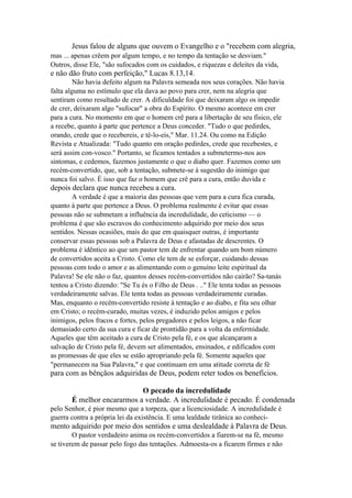 Jesus falou de alguns que ouvem o Evangelho e o "recebem com alegria,
mas ... apenas crêem por algum tempo, e no tempo da tentação se desviam."
Outros, disse Ele, "são sufocados com os cuidados, e riquezas e deleites da vida,

e não dão fruto com perfeição," Lucas 8.13,14.
Não havia defeito algum na Palavra semeada nos seus corações. Não havia
falta alguma no estímulo que ela dava ao povo para crer, nem na alegria que
sentiram como resultado de crer. A dificuldade foi que deixaram algo os impedir
de crer, deixaram algo "sufocar" a obra do Espírito. O mesmo acontece em crer
para a cura. No momento em que o homem crê para a libertação de seu físico, ele
a recebe, quanto à parte que pertence a Deus conceder. "Tudo o que pedirdes,
orando, crede que o recebereis, e tê-lo-eis," Mar. 11.24. Ou como na Edição
Revista e Atualizada: "Tudo quanto em oração pedirdes, crede que recebestes, e
será assim con-vosco." Portanto, se ficamos tentados a submetermo-nos aos
sintomas, e cedemos, fazemos justamente o que o diabo quer. Fazemos como um
recém-convertido, que, sob a tentação, submete-se à sugestão do inimigo que
nunca foi salvo. É isso que faz o homem que crê para a cura, então duvida e

depois declara que nunca recebeu a cura.
A verdade é que a maioria das pessoas que vem para a cura fica curada,
quanto à parte que pertence a Deus. O problema realmente é evitar que essas
pessoas não se submetam a influência da incredulidade, do ceticismo — o
problema é que são escravos do conhecimento adquirido por meio dos seus
sentidos. Nessas ocasiões, mais do que em quaisquer outras, é importante
conservar essas pessoas sob a Palavra de Deus e afastadas de descrentes. O
problema é idêntico ao que um pastor tem de enfrentar quando um bom número
de convertidos aceita a Cristo. Como ele tem de se esforçar, cuidando dessas
pessoas com todo o amor e as alimentando com o genuíno leite espiritual da
Palavra! Se ele não o faz, quantos desses recém-convertidos não cairão? Sa-tanás
tentou a Cristo dizendo: "Se Tu és o Filho de Deus . .." Ele tenta todas as pessoas
verdadeiramente salvas. Ele tenta todas as pessoas verdadeiramente curadas.
Mas, enquanto o recém-convertido resiste à tentação e ao diabo, e fita seu olhar
em Cristo; o recém-curado, muitas vezes, é induzido pelos amigos e pelos
inimigos, pelos fracos e fortes, pelos pregadores e pelos leigos, a não ficar
demasiado certo da sua cura e ficar de prontidão para a volta da enfermidade.
Aqueles que têm aceitado a cura de Cristo pela fé, e os que alcançaram a
salvação de Cristo pela fé, devem ser alimentados, ensinados, e edificados com
as promessas de que eles se estão apropriando pela fé. Somente aqueles que
"permanecem na Sua Palavra," e que continuam em uma atitude correta de fé

para com as bênçãos adquiridas de Deus, podem reter todos os benefícios.
O pecado da incredulidade
É melhor encararmos a verdade. A incredulidade é pecado. É condenada
pelo Senhor, é pior mesmo que a torpeza, que a licenciosidade. A incredulidade é
guerra contra a própria lei da existência. E uma lealdade tirânica ao conheci-

mento adquirido por meio dos sentidos e uma deslealdade à Palavra de Deus.
O pastor verdadeiro anima os recém-convertidos a fiarem-se na fé, mesmo
se tiverem de passar pelo fogo das tentações. Admoesta-os a ficarem firmes e não

 