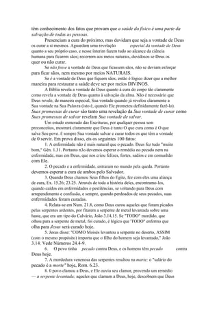 têm conhecimento dos fatos que provam que a saúde do físico é uma parte da
salvação de todas as pessoas.
Presenciam a cura do próximo, mas duvidam que seja a vontade de Deus
os curar a si mesmos. Aguardam uma revelação
especial da vontade de Deus
quanto a seu próprio caso, e nesse ínterim fazem tudo ao alcance da ciência
humana para ficarem sãos; recorrem aos meios naturais, duvidosos se Deus os

quer ou não curar.
Se não fosse a vontade de Deus que ficassem sãos, não se deviam esforçar

para ficar sãos, nem mesmo por meios NATURAIS.
Se é a vontade de Deus que fiquem sãos, então é lógico dizer que a melhor

maneira para restaurar a saúde deve ser por meios DIVINOS.
A Bíblia revela a vontade de Deus quanto à cura do corpo tão claramente
como revela a vontade de Deus quanto à salvação da alma. Não é necessário que
Deus revele, de maneira especial, Sua vontade quando já revelou claramente a
Sua vontade na Sua Palavra (isto é, quando Ele prometeu definidamente fazê-lo).

Suas promessas de curar são tanto uma revelação da Sua vontade de curar como
Suas promessas de salvar revelam Sua vontade de salvar.
Um estudo esmerado das Escrituras, por qualquer pessoa sem
preconceitos, mostrará claramente que Deus é tanto O que cura como é O que
salva Seu povo. É sempre Sua vontade salvar e curar todos os que têm a vontade

de 0 servir. Em prova disso, eis os seguintes 100 fatos:
1. A enfermidade não é mais natural que o pecado. Deus fez tudo "muito
bom," Gên. 1.31. Portanto n3o devemos esperar o remédio no pecado nem na
enfermidade, mas em Deus, que nos criou felizes, fortes, sadios e em comunhão

com Ele.
2. O pecado e a enfermidade, entraram no mundo pela queda. Portanto

devemos esperar a cura de ambos pelo Salvador.
3. Quando Deus chamou Seus filhos do Egito, fez com eles uma aliança
de cura, Ex. 15.26; 23.25. Através de toda a história deles, encontramo-los,
quando caídos em enfermidades e pestilências, se voltando para Deus com
arrependimento e confissão, e sempre, quando perdoados de seus pecados, suas

enfermidades foram curadas.
4. Relata-se em Num. 21.8, como Deus curou aqueles que foram picados
pelas serpentes ardentes, por fitarem a serpente de metal levantada sobre uma
haste, que era um tipo do Calvário, João 3.14,15. Se "TODO" mordido, que
olhou para a serpente de metal, foi curado, é lógico que 'TODO" enfermo que

olha para Jesus será curado hoje.
5. Jesus disse: "COMO Moisés levantou a serpente no deserto, ASSIM
(com o mesmo propósito) importa que o filho do homem seja levantado," João

3.14. Vede Números 24.4-9.
6.

O povo tinha

pecado contra Deus, e os homens têm pecado

Deus hoje.
7. A mordedura venenosa das serpentes resultou na marte; o "salário do

pecado é a morte" hoje, Rom. 6.23.
8. 0 povo clamou a Deus, e Ele ouviu seu clamor, provendo um remédio
— a serpente levantada; aqueles que clamam a Deus, hoje, descobrem que Deus

contra

 