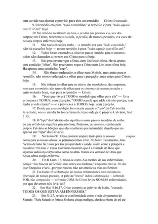 tem ouvido seu clamor e provido para eles um remédio — Cristo levantado.
9. 0 remédio era para "todo o mordido;" o remédio é para "todo aquele
que nEle crê" hoje.
10. No remédio receberam os dois, o perdão dos pecados e a cura dos

corpos; em Cristo, recebemos os dois, o perdão de nossos pecados, e a cura de
nossos corpos enfermos hoje.
11.

Não havia exceções então — o remédio era para "todo o mordido,"

não há exceções hoje — nosso remédio é para "todo aquele que nEle crê."
12.

Todos foram exortados a olharem para o remédio para si mesmos;

todos são chamados a crerem em Cristo para si hoje.
13.
Não precisavam rogar a Deus, nem Lhe levar oferta. Havia apenas
uma condição: "olhar". Não precisamos rogar a Cristo nem Lhe levar oferta hoje.

Há apenas uma condição: "crer".
14.
Não foram ordenados a olhar para Moisés, mas antes para o
remédio; não somos ordenados a olhar para o pregador, mas antes para Cristo,
hoje.
15. Não tinham de olhar para os efeitos das mordeduras das serpentes,
mas para o remédio; não temos de olhar para os sintomas de nossos pecados e

enfermidades hoje, mas para o remédio — Cristo.
16.
"Será que viverá TODO o mordido que olhar para ela" — foi a
promessa a TODOS, sem exceção; "TODO aquele que nEle crê não pereça, mas
tenha a vida eterna" — é a promessa a TODOS hoje, sem exceção.
17. Desde que essa maldição foi retirada quando o "tipo" do Calvário foi

levantado, nossa maldição foi certamente removida pelo próprio Calvário, Gál.
3.13.
18. O "tipo" do Calvário não significava mais para os israelitas de então,
do que o Calvário significa para nós hoje. Podemos, certamente, receber pelo
próprio Calvário as bênçãos que eles receberam por intermédio daquilo que era

apenas um "tipo" do Calvário.
19.
No Salmo 91, Deus promete amparo tanto para os nossos
corpos
como para as nossas almas, se permanecermos nEle. No Novo Testamento, João
"acima de tudo faz votos por tua prosperidade e saúde, assim como é próspera a
tua alma," III João 2. Estas Escrituras mostram que é a vontade de Deus que
sejamos sadios no corpo tanto como na alma. Nunca é a vontade de Deus que

nossa alma esteja enferma.
20.
Em II Crôn. 16, relata-se como Asa morreu de sua enfermidade,
porque "não buscou ao Senhor, mas antes aos médicos," enquanto em Isa. 38, diz

que Ezequias viveu, .porque buscou não aos médicos mas ao Senhor.
21. Em Isaías 53 a libertação de nossas enfermidades está incluída na
libertação de nossos pecados. A palavra "levou" indica substituição — sofrendo
POR, não compaixão — sofrendo COM. Se Cristo levou NOSSAS enfermidades,

por que devemos nós levá-las?
22.

Em Mat. 8.16,17, Cristo cumpriu as palavras de Isaías, "curando

TODOS OS QUE ESTAVAM ENFERMOS."
23.
Em Jó 2.7, revela-se a enfermidade como vinda diretamente de
Satanás: "Saiu Satanás e feriu a Jó duma chaga maligna, desde a planta do pé até

 
