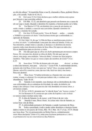 ao alto da cabeça." Jó mantinha firme a sua fé, clamando a Deus, pedindo libertação, e foi curado. Vede Jó 42.10,12.
24.

Em Lucas 13.16, Cristo declarou que a mulher enferma estava presa

por Satanás e que convinha soltá-la.
25. Em Mat. 12.22, um demônio que possuía um homem era a causa de
ele ser cego e mudo. Quando o demônio foi expulso, o homem podia ver e falar.
26.
Em Marcos 9.17-26, um demônio era a causa de um menino ser
surdo e mudo e, também, a causa de suas convulsões. Quando o demônio foi

expulso, o menino foi curado.
27. Em Atos 10.38 está escrito: "Jesus de Nazaré. . . andou . . . curando
a TODOS os oprimidos do diabo." Esta Escritura mostra que a enfermidade é a

opressão de Satanás.
28. Em I João 3.8, diz que "o Filho de Deus se manifestou para desfazer
as obras do diabo." A enfermidade é uma parte das obras de Satanás. Cristo, no
Seu ministério, sempre tratava o pecado, as doenças e os demônios da mesma
maneira; todos eram detestáveis diante de Seus olhos; Ele reprovou todos eles;

Ele se manifestou para os destruir a todos.
29. Ele não quer que as obras do diabo permaneçam em nossos corpos
físicos. Ele veio para isto, destruir as obras do diabo. Ele não quer que um
câncer, uma praga, uma maldição, "obras do diabo," existam nos Seus próprios
membros. "Não sabeis vós que os vossos corpos são membros de Cristo?" I Cor.

6.15.
30.

Jesus disse: "O Filho do homem não veio para

(vidas) dos homens, mas para

destruir as almas

salvá-las," Lucas 9-56. A enfermidade destrói,

portanto não é de Deus, Cristo veio para nos "salvar" (Sozo, no grego significa
libertar, salvar B e conservar, curar, dar-nos vida, fazer-nos sãos), mas nunca

Para nos destruir.
31.
Disse Jesus: "O ladrão (referindo-se a Satanás) não vem senão a
roubar, a matar, e a destruir; Eu vim para que tenham vida, e a tenham com

abundância," João 10.10.
32.
Satanás é um matador, suas doenças são as destruidoras da vida;
suas enfermidades são as roubadoras da felicidade, da saúde, do dinheiro, do
tempo e dos esforços. Cristo veio para nos dar vida abundante em nossas almas, e

em nossos corpos.
33. II Cor. 4.10,11, promete-nos "a vida de Jesus" em "nossos corpos."
34. Em Romanos 8.10, ensina-nos que a obra do Espírito é a de vivificar

os nossos corpos mortais nesta vida.
35. A obra de Satanás é a de matar; a de Cristo é de dar vida.
36.
Satanás é mau; Deus é bom. As coisas más vêm de Satanás; as
coisas boas vêm de Deus.
37. A enfermidade portanto é de Satanás; a saúde é portanto de Deus.
38. Toda a autoridade e todo o poder sobre demônios e doenças foram
dados a todos os discípulos de Cristo, Mat. 10.1; Mar. 16.17 e Luc. 10.19. Desde
que Jesus disse: "Se vós permanecerdes na Minha Palavra, verdadeiramente
sereis Meus discípulos" (João 8.31), então estas Escrituras pertencem a ti, isto é,

se permaneceres na (se concretizares) Sua Palavra.

 