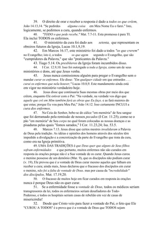 39.

O direito de orar e receber a resposta é dado a todos os que crêem,

João 14.13,14. "Se pedirdes

alguma coisa

em Meu Nome Eu o farei." Isto,

logicamente, se pedirmos a cura, quando enfermos.
40.

"TODO o que pede recebe," Mat. 7.7-11. Esta promessa é para TI.

Ela inclui TODOS os enfermos.
41.
O ministério da cura foi dado aos
setenta, que representam os
obreiros futuros da Igreja, Lucas 10.1,9,19.
42. Em Marcos 16.17, este ministério foi dado a todos "os que crerem"
no Evangelho; isto é, a todos

os que agem

segundo o Evangelho, que são

"cumpridores da Palavra," que são "praticantes da Palavra."
43. Tiago 5.14. Os presbíteros da Igreja foram incumbidos disso.
44.

I Cor. 12.9,10. Isso foi outorgado a toda a Igreja, como um de seus

ministérios e dons, até que Jesus venha.
45.
Jesus nunca comissionou alguém para pregar o Evangelho sem o
mandar curar os enfermos. Ele disse: "Em qualquer cidade em que entrardes . . .
curai os enfermos que nela houver," Lucas 10.8,9. Este mandamento ainda está

em vigor no ministério verdadeiro hoje.
46.
Jesus disse que continuaria Suas mesmas obras por meio dos que
crêem, enquanto Ele estiver com o Pai: "Na verdade, na verdade vos digo que
aquele que crê em Mim também fará as obras que Eu faço, e as fará maiores do
que estas; porque Eu vou para Meu Pai," João 14.12. Isso certamente INCLUI a

cura dos enfermos.
47.

Na Ceia do Senhor, bebe-se do cálice "em memória" de Seu sangue

que foi derramado pela remissão de nossos pecados (I Cor. 11.25); come-se o
pão "em memória" de Seu corpo no qual foram colocadas as nossas doenças e as

pisaduras pelas quais "fomos sarados," I Cor. 11.23,24; Isa. 53.5.
48.
Marcos 7.13. Jesus disse que certos mestres invalidaram a Palavra
de Deus pela tradição. As idéias e opiniões dos homens através dos séculos têm
impedido a divulgação e a concretização da parte do Evangelho que trata da cura,

como era na Igreja primitiva.
49. UMA DAS TRADIÇÕES é que Deus quer que alguns de Seus filhos
sofram enfermidades
e que portanto, muitos enfermos não são curados em
resposta às orações porque não é a Sua vontade de os curar. Quando Jesus curou
o menino possesso de um demônio (Mar. 9), que os discípulos não podiam curar
(v. 19), Ele provou que é a vontade de Deus curar mesmo aqueles que falham em
receber a cura; ainda mais, Jesus declarou que o fracasso dos discípulos em curar
o menino, não foi a falta de vontade de Deus, mas por causa da "incredulidade"

dos discípulos, Mat. 17.19,20.
50.

O fracasso de muitos hoje em ficar curados em resposta às orações

nunca é porque Deus não os quer curar.
51. Se a enfermidade fosse a vontade de Deus, todos os médicos seriam
transgressores da lei, todos os enfermeiros seriam desafiadores do TodoPoderoso, e todos os hospitais seriam casas de rebelião em vez de casas de

misericórdia!
52. Desde que Cristo veio para fazer a vontade do Pai, o feto que Ele
"CUROU A TODOS" é a prova que é a vontade de Deus que TODOS sejam

 