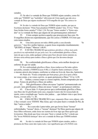 curados.
53. Se não é a vontade de Deus que TODOS sejam curados, como foi
então que "TODOS" nas "multidões" obtiveram de Cristo aquilo que não era a
vontade de Deus que alguns recebessem? O Evangelho diz que "Ele curou a to-

dos."
54. Se não é a vontade de Deus que TODOS sejam curados, por que as
Escrituras declaram: "Pelas Suas pisaduras FOMOS sarados" (Isa. 53.5) e: "Pelas
Suas feridas fostes sarados?" I Ped. 2.24. Por que "fomos sarados" e "fostes sara-

dos" se é a vontade de Deus que alguns de nós permaneçamos enfermos?
55.
Cristo sempre aceitava aqueles que procuravam Sua cura. Os
Evangelhos dizem-nos repetidamente, que Ele curou a TODOS. O Cristo que
cura nunca mudou.
56.

Uma única pessoa em toda a Bíblia pediu a cura dizendo:

"Se

quiseres." Isso foi o pobre leproso, a quem Jesus respondeu imediatamente:
"QUERO; sê limpo," Marcos 1.40,41.
57. É OUTRA TRADIÇÃO que podemos glorificar a Deus mais pela
paciência na enfermidade do que pela cura. Se a enfermidade glorifica a Deus,
mais do que a cura, então qualquer esforço para ficar são por meios naturais ou
divinos seria esforço para roubar a Deus a glória que Lhe devemos desejar

render.
58.
Se a enfermidade glorificasse a Deus, seria melhor desejar ser
enfermo do que ter saúde.
59. Se a enfermidade glorifica a Deus, Jesus roubava ao Pai toda a glória
que podia, curando a TODOS (Lucas 4.40); e o Espírito Santo continuava a fazer

o mesmo através dos tempos, conforme se relata no livro de Atos dos Apóstolos.
60. Paulo diz: "Fostes comprados por bom preço; glori-ficai pois a Deus

no vosso corpo, e no vosso espírito, os quais pertencem a Deus," I Cor. 6.20.
61. Ambos, o nosso corpo e o nosso espírito, foram comprados por um
preço. Temos de glorificar a Deus em ambos.
62.
Não glorificamos a Deus em nosso "espírito" permanecendo em
pecado; nem glorificamos a Deus em nosso "corpo", se permanecer enfermo.
63. Cita-se João 11.4 para provar que a enfermidade glorifica a Deus,
mas Deus não foi glorificado neste caso, enquanto Lázaro não foi ressuscitado da

morte, com o resultado que "muitos dos judeus. . . que tinham visto o que Jesus
fizera, creram nEle," v. 45.
64. UMA OUTRA TRADIÇÃO é que, enquanto Deus cura alguns, não
é Sua vontade curar TODOS. Mas Jesus, que veio para fazer a vontade do Pai, de
fato "curou a todos."
65.
Se a cura não é para todos, por que levou Jesus "nossas"
enfermidades, "nossas" dores, e "nossas" doenças? Se Deus queria que alguns de
Seus filhos sofressem, então Jesus nos isentou de levar algo que Deus queria que
levássemos. Mas desde que Jesus veio para "fazer a vontade do Pai," e desde que
Ele "levou NOSSAS doenças" deve ser a vontade de Deus que TODOS tenham

saúde.
66.
Se não é a vontade de Deus que TODOS sejam curados, então a
promessa de Deus curar não é para todos; isso significaria que a Fé (NÂO) vem

 