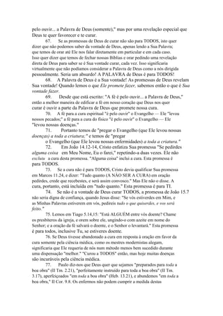 pelo ouvir... a Palavra de Deus (somente)," mas por uma revelação especial que
Deus te quer favorecer e te curar.
67.
Se as promessas de Deus de curar não são para TODOS, isto quer
dizer que não podemos saber da vontade de Deus, apenas lendo a Sua Palavra;
que temos de orar até Ele nos falar diretamente em particular e em cada caso.
Isso quer dizer que temos de fechar nossas Bíblias e orar pedindo uma revelação
direta de Deus para saber se é Sua vontade curar, cada vez. Isso significaria
virtualmente que não podíamos considerar a Palavra de Deus como a nós dirigida

pessoalmente. Seria um absurdo! A PALAVRA de Deus é para TODOS!
68. A Palavra de Deus é a Sua vontade! As promessas de Deus revelam
Sua vontade! Quando lemos o que Ele promete fazer, sabemos então o que é Sua
vontade fazer.
69.
Desde que está escrito: "A fé é pelo ouvir... a Palavra de Deus,"
então a melhor maneira de edificar a fé em nosso coração que Deus nos quer

curar é ouvir a parte da Palavra de Deus que promete nossa cura.
70. A fé para a cura espiritual "é pelo ouvir" o Evangelho — Ele "levou
nossos pecados;" a fé para a cura do físico "é pelo ouvir" o Evangelho — Ele

"levou nossas doenças."
71.
Portanto temos de "pregar o Evangelho (que Ele levou nossas
doenças) a toda a criatura;" e temos de "pregar
o Evangelho (que Ele levou nossas enfermidades) a toda a criatura."
72.
Em João 14.12-14, Cristo enfatiza Sua promessa "Se pedirdes
alguma coisa em Meu Nome, Eu o farei," repetindo-a duas vezes. Ele não
excluiu a cura desta promessa. "Alguma coisa" inclui a cura. Esta promessa é

para TODOS.
73. Se a cura não é para TODOS, Cristo devia qualificar Sua promessa
em Marcos 11.24, e dizer: "Tudo quanto (A NÀO SER A CURA) em oração
pedirdes, crede que recebestes, e será assim convosco." Mas Ele não o disse. A

cura, portanto, está incluída em "tudo quanto." Esta promessa é para TI.
74. Se não é a vontade de Deus curar TODOS, a promessa de João 15.7
não seria digna de confiança, quando Jesus disse: "Se vós estiverdes em Mim, e
as Minhas Palavras estiverem em vós, pedireis tudo o que quiserdes, e vos será

feito."
75. Lemos em Tiago 5.14,15: "Está ALGUÉM entre vós doente? Chame
os presbíteros da igreja, e orem sobre ele, ungindo-o com azeite em nome do
Senhor; e a oração da fé salvará o doente, e o Senhor o levantará." Esta promessa

é para todos, inclusive Tu, se estiveres doente.
76. Se Deus tivesse abandonado a cura em resposta à oração em favor da
cura somente pela ciência médica, como os mestres modernistas alegam,
significaria que Ele requeria de nós num método menos bem sucedido durante
uma dispensação "melhor." "Curou a TODOS" então, mas hoje muitas doenças

são incuráveis pela ciência médica.
77.
Paulo diz-nos que Deus quer que sejamos "preparados para toda a
boa obra" (II Tm. 2.21), "perfeitamente instruído para toda a boa obra" (II Tm.
3.17), aperfeiçoados "em toda a boa obra" (Heb. 13.21), e abundemos "em toda a
boa obra," II Cor. 9.8. Os enfermos não podem cumprir a medida destas

 