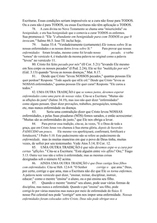 Escrituras. Essas condições seriam impossíveis se a cura não fosse para TODOS.
Ou a cura não é para TODOS, ou essas Escrituras não têm aplicação a TODOS.
78. A cura divina no Novo Testamento se chama uma "misericórdia" ou
benignidade, e era Sua benignidade que o comovia a curar TODOS os enfermos.

Sua promessa é: "Ele "é abundante em benignidade para com TODOS os que 0
invocam," Salmo 86.5. Isso TE inclui hoje.
79. Isaías 53.4. "Verdadeiramente (certamente) Ele tomou sobre Si as
nossas enfermidades e as nossas dores levou sobre Si."
Para provar que nossas
enfermidades foram levadas, mesmo como foi levado nosso
pecado, o verbo
"tomou" do versículo 4, é traduzido da mesma palavra no original como a palavra

"levou" no versículo 11.
80. Cristo foi feito pecado por nós" (II Cor. 5.21) "levando Ele mesmo
em Seu corpo os nossos pecados" (I Ped. 2.24); Ele se fez "maldição por nós"
(Gál. 3.13) quando "levou as nossas doenças," Mat. 8.17.
81. Desde que Cristo "levou NOSSOS pecados," quantas pessoas Ele
quer perdoar? Resposta: "Todo aquele que nEle crê." Desde que Cristo "levou as
NOSSAS enfermidades," quantas pessoas Ele quer curar? Resposta: "Ele curou a

todos."
82. UMA OUTRA TRADIÇÃO é que se somos justos, devemos esperar
enfermidades como uma parte de nossas vidas. Cita-se a Escritura: "Muitas são
as aflições do justo" (Salmo 34.19), mas isso não quer dizer "enfermidades"
como alguns pensam. Quer dizer provações, trabalhos, perseguições, tentações

etc, mas nunca enfermidade ou doença.
83.
Seria uma contradição dizer que Cristo levou NOSSAS
enfermidades, e pelas Suas pisaduras (NÔS) fomos sarados, e então acrescentar:
"Muitas são as enfermidades do justo," que Ele nos obriga a levar.
84.
Para provar essa tradição, cita-se, às vezes, "E o Deus de toda a
graça, que em Cristo Jesus vos chamou à Sua eterna glória, depois de haverdes
PADECIDO um pouco,
Ele mesmo vos aperfeiçoará, confirmará, fortificará e
fortalecerá," I Pedro 5.10. Este padecimento não se refere ao padecimento da

enfermidade, mas às muitas maneiras em que o povo de Deus tinha, muitas
vezes, de sofrer por seu testemunho. Vede Atos 5.14; II Cor. 12.
85. UMA OUTRA TRADIÇÃO é que não devemos espe-w a cura por
certas "aflições." Cita-se a Escritura: "Está alguém entre vós aflito? Ore," Tiago
5.13. Outra vez isso não e refere à enfermidade, mas as mesmas coisas

designadas sob o número 82 acima.
86. AINDA UMA OUTRA TRADIÇÃO é que Deus castiga Seus filhos
com enfermidades. Cita-se Heb. 12.6-8: "O Senhor
corrige o que ama." Deus,

por certo, corrige o que ama, mas a Escritura não diz que Ele os torna enfermos.
A palavra neste versículo quer dizer, "ensinar, treinar, disciplinar, instruir,

educar;" como o mestre "ensina" o aluno, ou o pai ensina seu filho.
87.
Quando o mestre "instrui" seu aluno, pode usar várias formas de
disciplina, mas nunca a enfermidade. Quando o pai "ensina" seu filho, pode
corrigi-lo por várias maneiras mas nunca por meio de enfermidade do físico. E

nosso Pai celestial nos pode "corrigir" sem nos impor uma enfermidade. Nossas
enfermidades foram colocadas sobre Cristo. Deus não pode obrigar-nos a

 