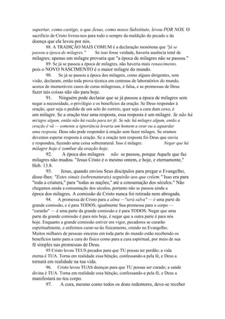 suportar, como castigo, o que Jesus, como nosso Substituto, levou POR NOS. O
sacrifício de Cristo livrou-nos para todo o sempre da maldição do pecado e da

doença que ele levou por nós.
88. A TRADIÇÃO MAIS COMUM é a declaração monótona que "já se
passou a época de milagres."
Se isso fosse verdade, haveria ausência total de

milagres; apenas um milagre provaria que "a época de milagres não se passou."
89. Se já se passou a época de milagres, não haveria mais renascimento,

pois o NOVO NASCIMENTO é o maior milagre do mundo.
90.
Se já se passou a época dos milagres, como alguns dirigentes, sem
visão, declaram, então toda prova técnica em centenas de laboratórios do mundo,
acerca de inumeráveis casos de curas milagrosas, é falsa, e as promessas de Deus

fazer tais coisas não são para hoje.
91. Ninguém pode declarar que se já passou a época de milagres sem
negar a necessidade, o privilégio e os benefícios da oração. Se Deus responder à
oração, quer seja o pedido de um selo do correio, quer seja a cura dum coxo, é

um milagre. Se a oração traz uma resposta, essa resposta é um milagre. Se não há
mi/agre algum, então não há razão para ter fé. Se nãc há milagre algum, então a
oração é vã — somente a ignorância levaria um homem a orar ou a aguardar
uma resposta. Deus não pode responder à oração sem fazer milagre. Se oramos
devemos esperar resposta à oração. Se a oração tem resposta foi Deus que ouviu
e respondeu, fazendo uma coisa sobrenatural. Isso é milagre.
Negar que há

milagre hoje é zombar da oração hoje.
92.
A época dos milagres não se passou, porque Aquele que faz
milagres não mudou. "Jesus Cristo é o mesmo ontem, e hoje, e eternamente,"
Heb. 13.8.
93.
Jesus, quando enviou Seus discípulos para pregar o Evangelho,
disse-lhes: "Estes sinais (sobrenaturais) seguirão aos que crêem." Isso era para
"toda a criatura," para "todas as nações," até a consumação dos séculos." Não
chegamos ainda a consumação dos séculos, portanto não se passou ainda a

época dos milagres. A comissão de Cristo nunca foi retirada nem abrogada.
94. A promessa de Cristo para a alma —"será salva" — é uma parte da
grande comissão, e é para TODOS; igualmente Sua promessa para o corpo —
"curarão" — é uma parte da grande comissão e é para TODOS. Negar que uma
parte da grande comissão é para nós hoje, é negar que a outra parte é para nós
hoje. Enquanto a grande comissão estiver em vigor, pecadores se curarão
espiritualmente, e enfermos curar-se-ão fisicamente, crendo no Evangelho.
Muitos milhares de pessoas sinceras em toda parte do mundo estão recebendo os
benefícios tanto para a cura do físico como para a cura espiritual, por meio de sua

fé simples nas promessas de Deus.
95 Cristo levou TEUS pecados para que TU possas ter perdão; a vida
eterna é TUA. Torna em realidade essa bênção, confessando-a pela fé, e Deus a

tornará em realidade na tua vida.
96. Cristo levou TUAS doenças para que TU possas ser curado; a saúde
divina é TUA. Torna em realidade essa bênção, confessando-a pela fé, e Deus a

manifestará no teu corpo.
97.
A cura, mesmo como todos os dons redentores, deve-se receber

 