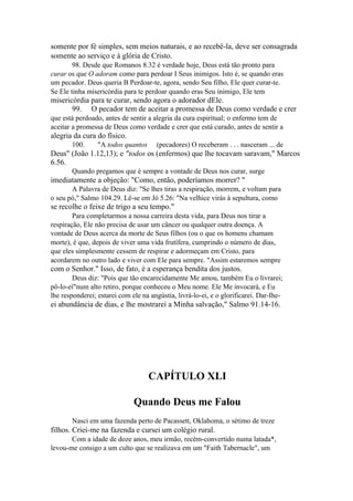somente por fé simples, sem meios naturais, e ao recebê-la, deve ser consagrada
somente ao serviço e à glória de Cristo.
98. Desde que Romanos 8.32 é verdade hoje, Deus está tão pronto para
curar os que O adoram como para perdoar I Seus inimigos. Isto é, se quando eras
um pecador. Deus queria B Perdoar-te, agora, sendo Seu filho, Ele quer curar-te.
Se Ele tinha misericórdia para te perdoar quando eras Seu inimigo, Ele tem

misericórdia para te curar, sendo agora o adorador dEle.
99. O pecador tem de aceitar a promessa de Deus como verdade e crer
que está perdoado, antes de sentir a alegria da cura espiritual; o enfermo tem de
aceitar a promessa de Deus como verdade e crer que está curado, antes de sentir a

alegria da cura do físico.
100.

"A todos quantos

(pecadores) O receberam . . . nasceram ... de

Deus" (João 1.12,13); e "todos os (enfermos) que lhe tocavam saravam," Marcos
6.56.
Quando pregamos que é sempre a vontade de Deus nos curar, surge

imediatamente a objeção: "Como, então, poderíamos morrer? "
A Palavra de Deus diz: "Se lhes tiras a respiração, morrem, e voltam para
o seu pó," Salmo 104.29. Lê-se em Jó 5.26: "Na velhice virás à sepultura, como

se recolhe o feixe de trigo a seu tempo."
Para completarmos a nossa carreira desta vida, para Deus nos tirar a
respiração, Ele não precisa de usar um câncer ou qualquer outra doença. A
vontade de Deus acerca da morte de Seus filhos (ou o que os homens chamam
morte), é que, depois de viver uma vida frutífera, cumprindo o número de dias,
que eles simplesmente cessem de respirar e adormeçam em Cristo, para
acordarem no outro lado e viver com Ele para sempre. "Assim estaremos sempre

com o Senhor." Isso, de fato, é a esperança bendita dos justos.
Deus diz: "Pois que tão encarecidamente Me amou, também Eu o livrarei;
pô-lo-eí"num alto retiro, porque conheceu o Meu nome. Ele Me invocará, e Eu
lhe responderei; estarei com ele na angústia, livrá-lo-ei, e o glorificarei. Dar-Ihe-

ei abundância de dias, e lhe mostrarei a Minha salvação," Salmo 91.14-16.

CAPÍTULO XLI
Quando Deus me Falou
Nasci em uma fazenda perto de Pacassett, Oklahoma, o sétimo de treze

filhos. Criei-me na fazenda e cursei um colégio rural.
Com a idade de doze anos, meu irmão, recém-convertido numa latada*,
levou-me consigo a um culto que se realizava em um "Faith Tabernacle", um

 