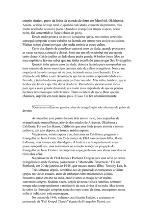templo rústico, perto da linha da estrada de ferro em Manford, Oklahoma.
Assisti, vestido de traje rural, e, quando convidado, consenti alegremente, mas
muito acanhado, a tocar o piano. Quando o evangelista lançou o apelo, nessa

noite, fui convertido e fiquei cheio de gozo.
Desde então gostava de assistir à pequena igreja, mas muitas vezes não
consegui completar o meu trabalho na fazenda em tempo para assistir aos cultos.

Muitas noites chorei porque não podia assistir a esses cultos.
Certo dia, depois de completar quatorze anos de idade, quando procurava
as vacas na mata, comecei a chorar. Senti-me um tolo e admirei-me que queria
tanto chorar. Caí de joelhos ao lado duma pedra grande. 0 Senhor Jesus falou ao

meu espírito e fez-me saber que me tinha escolhido para pregar Seu Evangelho.
Quando tinha quinze anos de idade, deixei a fazenda para acompanhar um
bom ministro de nosso município em uma série de cultos evangélicos. Nunca me
esquecerei da noite em que saí de casa, deixando meus pais chorando. Era o
último de sete filhos a sair. Reconhecia que havia muitas responsabilidades na
fazenda, e trabalho demais para meu pai fazer sozinho. Mas sabia, também, que o
Senhor me falara e que Lhe devia obedecer. Reconhecia, mesmo como meus
pais, que a seara grande do mundo era muito mais importante do que os poucos
hectares de terreno que cultivávamos. Tinha a certeza de que o Deus que me

chamara, supriria em tudo meus pais. E isso Ele fez abundantemente.
_____________
árvores

*Outrora se realizavam grandes cultos de evangelização sob coberturas de galhos de

Acompanhei esse pastor durante dois anos e meio, em campanhas de
evangelização maravilhosas, através dos estados de Arkansas, Oklahoma e
Califórnia. Foi em Los Banos, Califórnia que uma linda jovem assistiu a nossos

cultos e, um ano depois, se tornou minha esposa.
Viajávamos, minha esposa e eu, dois anos na Califórnia, pregando o
Evangelho de Jesus Cristo. Em 25 de março de 1943 nasceu nossa filha, Marie
LaVonne, mas morreu sete dias depois. A tristeza e o desapontamento eram
quase insuportáveis, mas assentamos no coração avançar na pregação do
Evangelho de Jesus Cristo e recompensar o que perdemos com almas nascidas no

reino dos céus.
Na primavera de 1944 fomos a Portland, Oregon para uma série de cultos
evangelísticos onde ficamos, pastoreando a "Montevilla Tabernacle." Foi em

Portland, em 20 de janeiro de 1945, que nasceu nosso filho, Tommy Lee, Jr.
Três semanas depois, demitimo-nos do pastorado e começamos a visitar
igrejas em vários estados, antes de embarcar como missionários à índia.
Passamos quase um ano na índia, onde tivemos o ensejo de ver muitas
conversões alegres. Quantas vezes, depois de nossa volta à América, sentimos
porque não compreendíamos o ministério da cura divina lá na índia. Mas depois
de saber da libertação completa tanto do corpo como da alma, antecipamos nossa

volta à índia com esta mensagem.
No outono de 1946, voltamos aos Estados Unidos, e aceitamos o
pastoreado da "Full Gospel Church" (Igreja do Evangelho Pleno), em

 