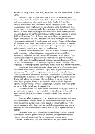 McMinvile, Oregon. Em 21 de março desse ano nasceu nossa filhinha, LaDonna
Carol.
Durante o tempo de nosso pastoreado na igreja em McMinvile, Deus
tratou comigo de muitas maneiras maravilhosas. Foi durante esse tempo que uma
irmã em nossa igreja me informou da morte do dr. Charles S. Price. Não o
conhecia pessoalmente, mas lera dezenas de seus sermões gloriosos, e assim
cheguei a amar muito esse homem. Ao ouvir falar na morte desse homem, fui à
igreja e comecei a chorar em voz alta. Parecia-me que não podia conter a minha
tristeza. Os heróis da fé dos anos passados passavam na minha mente como um
panorama. Lembrei-me de Wigglesworth, de McPherson, de Pearlman, de Gipsie
Smith, de Kenyon, de Price, de Dowie, e de outros. Nunca ouvira um deles
pregar; nem conhecia um deles. Mas tinha saído deste mundo para todo sempre.
Nunca os encontraria aqui. O mundo nunca sentiria mais a força e a influência de
seu ministério maravilhoso. Somente ouviríamos falar neles e contar as proezas
da sua fé. Como isso quebrantou o meu coração! Tudo que me aconteceu parecia

muito estranho, quando nem conhecia esses homens.
Comecei a meditar em tudo isso. Disse eu: "Senhor, todos esses grandes
heróis já partiram e milhares de pessoas continuam a morrer. Multidões
permanecem enfermas e sofrendo. A quem irão agora para achar socorro? Quem
agora vai comover nossas grandes cidades e encher nossos grandes auditórios
com o poder magnético de Deus, curando enfermos, expulsando demônios? 0 que
vai fazer este mundo agora? Foi assim que perguntava no meu coração e Deus

respondeu às minhas perguntas de maneira maravilhosa, mas não imediatamente.
Alguns dias depois disto, durante o mês de junho de 1947, assistimos a um
culto onde Hattie Hammond ministrava. Depois de ela pregar sua maravilhosa
mensagem de "Ver Jesus," voltei para casa muito comovido na minha alma.
Ouvir esta mensagem foi um outro passo que Deus planejara na minha vida. Na
manhã seguinte, fui acordado por uma visão gloriosa, primeiro da cruz e depois
do anjo Gabriel com sua trombeta; e depois, de Jesus Cristo em pessoa. Não
existe língua que possa descrever Seu esplendor e beleza; não há língua para
exprimir a magnificência e poder da Sua presença. Jazia como morto, sem poder

mover um dedo, tomado por SUA presença.
Ele era belíssimo. Fico, agora mesmo enquanto me esforço para escrever o
que vi, tomado de alegria e reverência indizíveis. De tudo o que tinha ouvido
acerca do maravilhoso Cristo, não me contaram a metade. Suas mãos eram

formosas.
Pareciam vibrar de poder para criar. Seus olhos eram como correntezas de
amor, manando para o íntimo do meu ser. Seus pés firmaram-se em nuvens de
glória transparente, que pareciam colunas de justiça e integridade. Suas vestes
eram brancas como a luz. Sua presença era embelezada com tão grande amor e
poder que me senti irresistivelmente atraído para Ele. Oh, é impossível contar a

metade!
Depois de passar talvez trinta minutos de debilidade extrema, consegui
levantar-me e entrar no gabinete onde caí de bruços, entregando toda a minha
vida, em submissão completa, a Ele que eu chegara a conhecer como
"SENHOR." Toda a minha vida ficou transformada. Eu jamais seria o mesmo.

 
