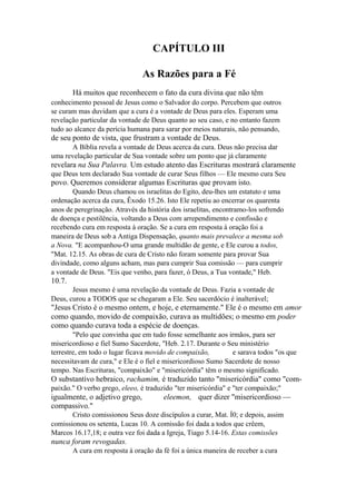 CAPÍTULO III
As Razões para a Fé
Há muitos que reconhecem o fato da cura divina que não têm
conhecimento pessoal de Jesus como o Salvador do corpo. Percebem que outros
se curam mas duvidam que a cura é a vontade de Deus para eles. Esperam uma
revelação particular da vontade de Deus quanto ao seu caso, e no entanto fazem
tudo ao alcance da perícia humana para sarar por meios naturais, não pensando,

de seu ponto de vista, que frustram a vontade de Deus.
A Bíblia revela a vontade de Deus acerca da cura. Deus não precisa dar
uma revelação particular de Sua vontade sobre um ponto que já claramente

revelara na Sua Palavra. Um estudo atento das Escrituras mostrará claramente
que Deus tem declarado Sua vontade de curar Seus filhos — Ele mesmo cura Seu

povo. Queremos considerar algumas Escrituras que provam isto.
Quando Deus chamou os israelitas do Egito, deu-lhes um estatuto e uma
ordenação acerca da cura, Êxodo 15.26. Isto Ele repetiu ao encerrar os quarenta
anos de peregrinação. Através da história dos israelitas, encontramo-los sofrendo
de doença e pestilência, voltando a Deus com arrependimento e confissão e
recebendo cura em resposta à oração. Se a cura em resposta à oração foi a
maneira de Deus sob a Antiga Dispensação, quanto mais prevalece a mesma sob
a Nova. "E acompanhou-O uma grande multidão de gente, e Ele curou a todos,
"Mat. 12.15. As obras de cura de Cristo não foram somente para provar Sua
divindade, como alguns acham, mas para cumprir Sua comissão — para cumprir
a vontade de Deus. "Eis que venho, para fazer, ó Deus, a Tua vontade," Heb.

10.7.
Jesus mesmo é uma revelação da vontade de Deus. Fazia a vontade de
Deus, curou a TODOS que se chegaram a Ele. Seu sacerdócio é inalterável;

"Jesus Cristo é o mesmo ontem, e hoje, e eternamente." Ele é o mesmo em amor
como quando, movido de compaixão, curava as multidões; o mesmo em poder
como quando curava toda a espécie de doenças.
"Pelo que convinha que em tudo fosse semelhante aos irmãos, para ser
misericordioso e fiel Sumo Sacerdote, "Heb. 2.17. Durante o Seu ministério
terrestre, em todo o lugar ficava movido de compaixão,
e sarava todos "os que
necessitavam de cura," e Ele é o fiel e misericordioso Sumo Sacerdote de nosso
tempo. Nas Escrituras, "compaixão" e "misericórdia" têm o mesmo significado.

O substantivo hebraico, rachamim, é traduzido tanto "misericórdia" como "compaixão." O verbo grego, eleeo, é traduzido "ter misericórdia" e "ter compaixão;"

igualmente, o adjetivo grego,
compassivo."

eleemon, quer dizer "misericordioso —

Cristo comissionou Seus doze discípulos a curar, Mat. Í0; e depois, assim
comissionou os setenta, Lucas 10. A comissão foi dada a todos que crêem,
Marcos 16.17,18; e outra vez foi dada a Igreja, Tiago 5.14-16. Estas comissões

nunca foram revogadas.
A cura em resposta à oração da fé foi a única maneira de receber a cura

 