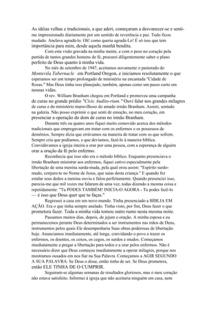 As idéias velhas e tradicionais, a que aderi, começaram a desvanecer-se e sentime impressionado diariamente por um sentido de reverência e paz. Tudo ficou
mudado. Anelava agradá-lo. Oh! como queria agradá-Lo! É só isso que tem

importância para mim, desde aquela manhã bendita.
Com esta visão gravada na minha mente, e com o peso no coração pela
partida de tantos grandes homens de fé, procurei diligentemente saber o plano

perfeito de Deus quanto à minha vida.
No mês de setembro de 1947, aceitamos novamente o pastorado do

Montevila Tabernacle em Portland Oregon, e iniciamos resolutamente o que
esperamos ser um tempo prolongado de ministério na encantada "Cidade de
Rosas." Mas Deus tinha isso planejado, também, apenas como um passo curto em

nossas vidas.
O rev. William Branham chegou em Portland e promoveu uma campanha

de curas no grande prédio "Civic Audito-rium." Ouvi falar nos grandes milagres
de curas e do ministério maravilhoso do amado irmão Branham. Assisti, sentado
na galeria. Não posso exprimir o que senti de emoção, no meu coração, em

presenciar a operação do dom de curas no irmão Branham.
Durante três ou quatro anos fiquei muito comovido acerca dos métodos
tradicionais que empregavam em tratar com os enfermos e os possessos de
demônios. Sempre dizia que errávamos na maneira de tratar com os que sofrem.
Sempre cria que podíamos, e que devíamos, fazê-lo à maneira bíblica.
Convidávamos a igreja inteira a orar por uma pessoa, com a esperança de alguém

orar a oração da fé pelo enfermo.
Reconhecia que isso não era o método bíblico. Enquanto presenciava o
irmão Branham ministrar aos enfermos, fiquei cativo especialmente pela
libertação de uma menina surda-muda, pela qual orou assim: "Espírito surdomudo, conjuro-te no Nome de Jesus, que saias desta criança." E quando fez
estalar seus dedos a menina ouviu e falou perfeitamente. Quando presenciei isso,
parecia-me que mil vozes me falaram de uma vez, todas dizendo a mesma coisa e
repetidamente: "Tu PODES TAMBÉM! INICIA-O AGORA - Tu podes fazê-lo

— é isso que Deus quer que tu faças."
Regressei a casa em um novo mundo. Tinha presenciado a BÍBLIA EM
AÇÃO. Era o que tinha sempre anelado. Tinha visto, por fim, Deus fazer o que

prometera fazer. Toda a minha vida tomou outro rumo nesta mesma noite.
Passamos muitos dias, depois, de jejum e oração. A minha esposa e eu
permanecemos perante Deus determinados a ser instrumentos nas mãos de Deus,
instrumentos pelos quais Ele desempenharia Suas obras poderosas de libertação
hoje. Anunciamos imediatamente, até longe, convidando o povo a trazer os
enfermos, os doentes, os coxos, os cegos, os surdos e mudos. Começamos
imediatamente a pregar a libertação para todos e a orar pelos enfermos. Não é
necessário dizer que Deus começou imediatamente a operar milagres, porque nos
mostramos ousados em nos fiar na Sua Palavra. Começamos a AGIR SEGUNDO
A SUA PALAVRA. Se Deus o disse, então tinha de ser. Se Deus prometera,

então ELE TINHA DE O CUMPRIR.
Seguiram-se algumas semanas de resultados gloriosos, mas o meu coração
não estava satisfeito. Informei à igreja que não aceitaria ninguém em casa, nem

 